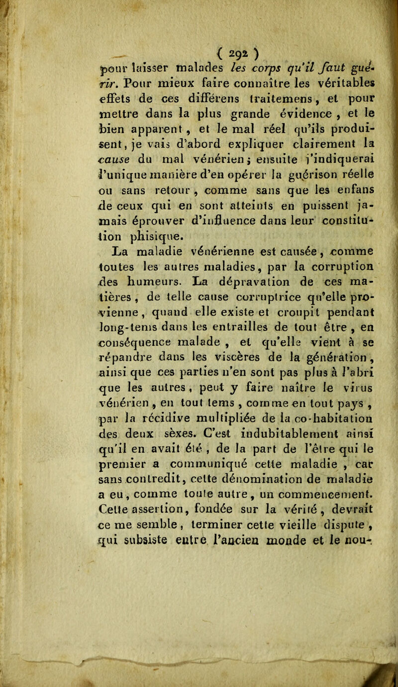 ^our laisser malades les corps qiiil faut gue- rit\ Pour mieux faire connaître les véritables effets de ces diflférens Iraitemens, et pour mettre dans la plus grande évidence , et le bien apparent, et le mal réel qu’ils produi- sent, je vais d’abord expliquer clairement la cause du mal vénérien j ensuite l’indiquerai l’unique manière d’en opérer la gujérison réelle ou sans retour, comme sans que les enfans de ceux qui en sont atteints en puissent ja- mais éprouver d’influence dans leur constitu- tion phisique. La maladie vénérienne est causée, comme toutes les autres maladies, par la corruption des humeurs. lia dépravation de ces ma- tières , de telle cause corruptrice qu’elle pro- vienne , quand elle existe et croupit pendant long-tems dans les entrailles de tout être , en conséquence malade , et qu’elle vient à se répandre dans les viscères de la génération, ainsi que ces parties n’en sont pas plus à l’abri que les autres, peut y faire naître le virus vénérien, en tout tems , corn me en tout pays , par la récidive multipliée de la co-habitation des deux sèxes. C’est indubitablement ainsi qu'il en avait été , de la part de l’être qui le premier a communiqué cette maladie , car sans contredit, celte dénomination de maladie a eu, comme toute autre, un commencement. Celte assertion, fondée sur la vérité, devrait ce me semble , terminer cette vieille dispute , qui subsiste entré Tancien monde et le nou-