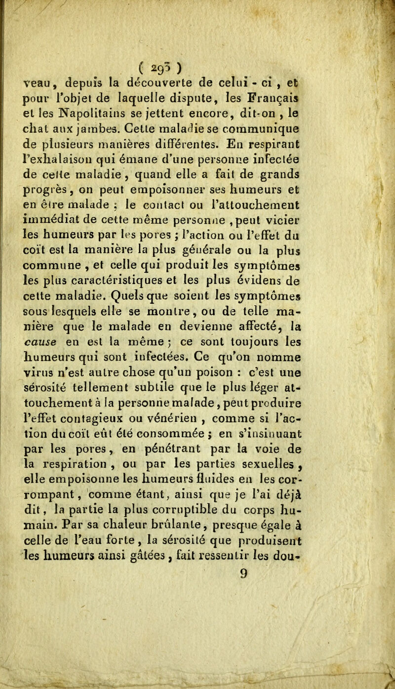 veau, depuis la découverte de celui - ci , et pour Tobjet de laquelle dispute, les Français et les Napolitains se jettent encore, dit*on , le chat aux jambes. Cette maladie se communique de plusieurs manières différentes. En respirant l’exhalaison qui émane d’une personne infectée de celte maladie , quand elle a fait de grands progrès, on peut empoisonner ses humeurs et en être malade : le contact ou l’attouchement immédiat de cette même personne ,peut vicier les humeurs par les pores ; l’action ou l’effet du coït est la manière la plus générale ou la plus commune , et celle qui produit les symptômes les plus caractéristiques et les plus évidens de cette maladie. Quels que soient les symptômes sous lesquels elle se montre, ou de telle ma- nière que le malade en devienne affecté, la cause en est la même ; ce sont toujours les humeurs qui sont infectées. Ce qu’on nomme virus n’est autre chose qu’un poison : c’est une sérosité tellement subtile que le plus léger at- touchement à la personne malade, peut produire l’effet contagieux ou vénérien , comme si l’ac- tion du coït eût été consommée ; en s’insinuant par les pores, en pénétrant par la voie de la respiration , ou par les parties sexuelles , elle empoisonne les humeurs fluides en les cor- rompant, comme étant, ainsi que je l’ai déjà dit, la partie la plus corruptible du corps hu- main. Par sa chaleur brûlante, presque égale à celle de l’eau forte, la sérosité que produisent les humeurs ainsi gâtées, fait ressentir les dou- 9