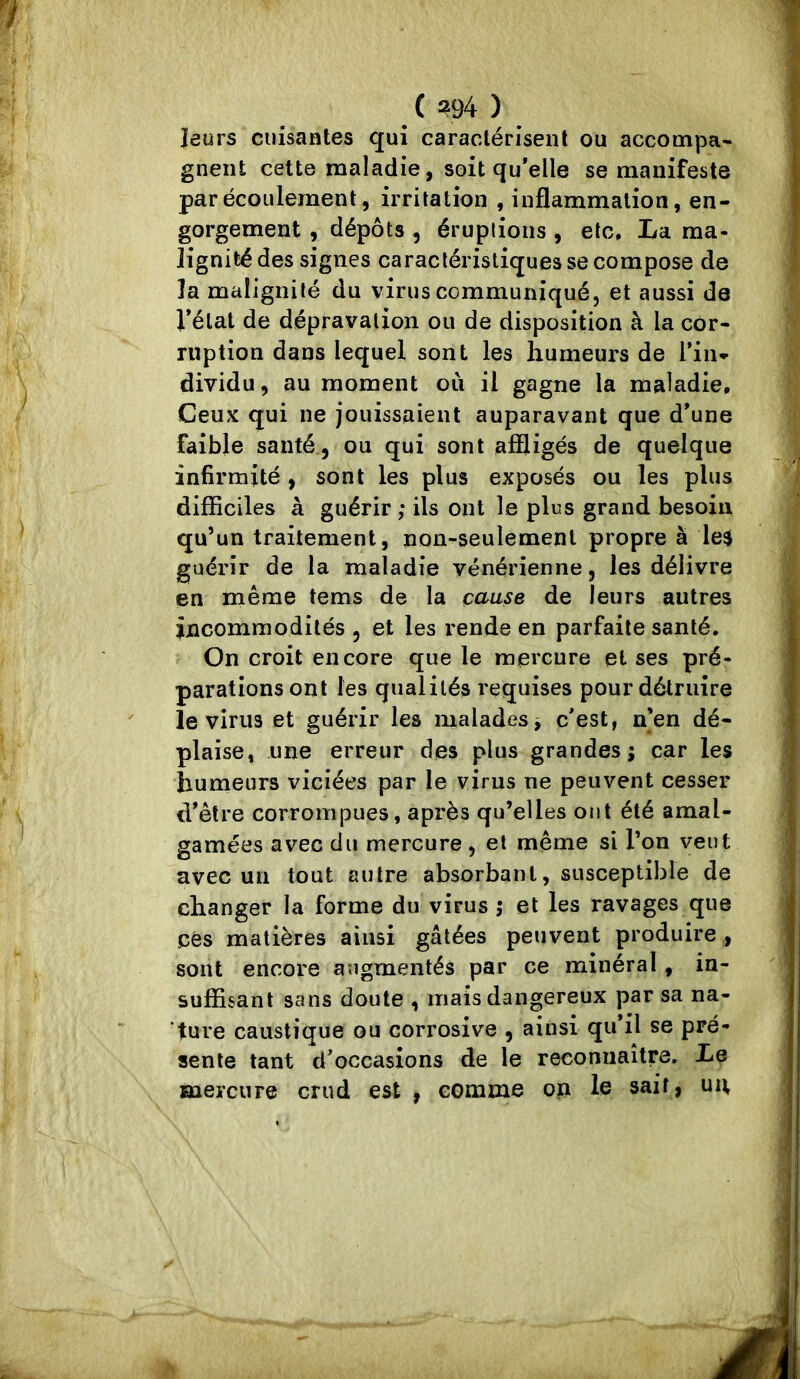 ( ?94 ) leurs cuisantes qui caractérisent ou accompa- gnent cette maladie, soit qu’elle se manifeste par écoulement, irritation , inflammation, en- gorgement , dépôts 5 éruptions , etc, La. ma- lignité des signes caractéristiques se compose de la malignité du virus communiqué, et aussi de Vélat de dépravation ou de disposition à la cor- ruption dans lequel sont les humeurs de l’in- dividu, au moment oii il gagne la maladie. Ceux qui ne jouissaient auparavant que d’une faible santé, ou qui sont affligés de quelque infirmité , sont les plus exposés ou les plus difficiles à guérir ; ils ont le plus grand besoin qu’un traitement, non-seulement propre à le$ guérir de la maladie vénérienne, les délivre en même tems de la cause de leurs autres incommodités , et les rende en parfaite santé. On croit encore que le mercure et ses pré- parations ont les qualités requises pour détruire le virus et guérir les malades^ c’est, n’en dé- plaise, une erreur des plus grandes; car les humeurs viciées par le virus ne peuvent cesser d’être corrompues, après qu’elles ont été amal- gamées avec du mercure, et même si l’on veut avec un tout autre absorbant, susceptible de changer la forme du virus j et les ravages que ces matières ainsi gâtées peuvent produire , sont encore augmentés par ce minéral, in- suffisant sans doute , mais dangereux par sa na- ture caustique ou corrosive , ainsi qu’il se pré- sente tant d’occasions de le reconnaître. Le mercure crud est , comme on le sait, uit