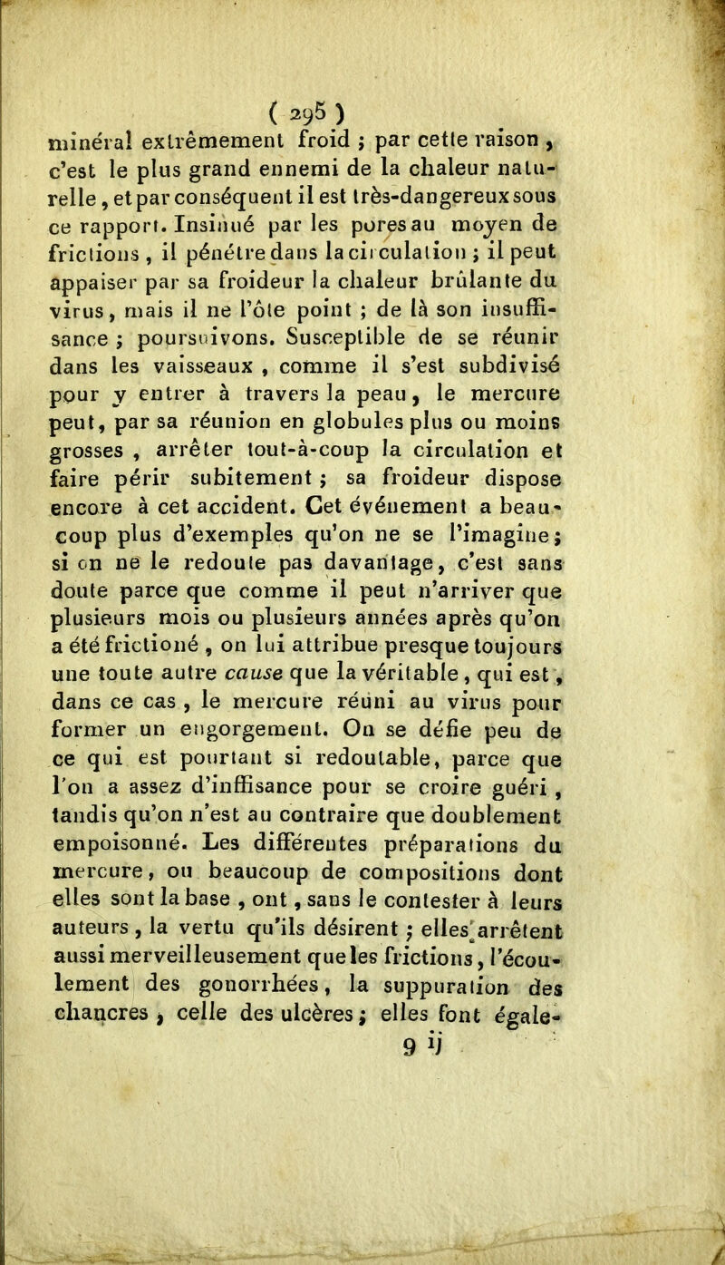 ( 2^5 ) minéral extrêmement froid ; par cetle raison , c’est le plus grand ennemi de la chaleur natu- relle , et par conséquent il est très-dangereux sous ce rapport. Insinué parles poresau moyen de frictions , il pénétre dans la circulation ; il peut appaiser par sa froideur la chaleur brûlante du virus, mais il ne Tôle point ; de là son insuffi- sance J poursuivons. Susceptible de se réunir dans les vaisseaux , comme il s’est subdivisé pour y entrer à travers la peau, le mercure peut, par sa réunion en globules plus ou moins grosses , arrêter tout-à-coup la circulation et faire périr subitement ; sa froideur dispose encore à cet accident. Cet événement a beau- coup plus d’exemples qu’on ne se l’imagine; si on ne le redoute pas davantage, c’est sans doute parce que comme il peut n’arriver que plusieurs mois ou plusieurs années après qu’on a été friclioné , on lui attribue presque toujours une toute autre cause que la véritable , qui est, dans ce cas , le mercure réiini au virus pour former un engorgement. On se défie peu de ce qui est pourtant si redoutable, parce que l'on a assez d’inffisance pour se croire guéri , tandis qu’on n’est au contraire que doublement empoisonné. Les différentes préparations du mercure, ou beaucoup de compositions dont elles sont la base , ont, sans le contester à leurs auteurs , la vertu qu’ils désirent ; elles’arrêtent aussi merveilleusement que les frictions, l’écou- lement des gonorrhées, la suppuration des chancres j celle des ulcères; elles font égale-