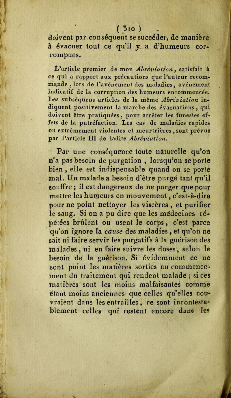 ( 5.0 ) . doivent par, conséquent se succéder, de manière à évacuer tout ce qu’il a d’humeurs cor- rompues. L’ar ticle premier de mon Ahrèviaticn ^ satisfait à ce qui a rapport aux précautions que l’auteur recom- mande 5 lors de l’avénement des maladies, avènement indicatif de la corruption des humeurs encommencée. Les subséquens articles de la même Abréviation in- diquent positivement la marche des évacuations, qui doivent être pratiquées, pour arrêter les funestes ef- fets de la putréfaction. Les cas de maladies rapides ou extrêmement violentes et meurtrières , sont prévus par l’article III de ladite Abréviation, Par une conséquence toute naturelle qu’on n*a pas besoin de purgation , lorsqu’on se porte bien , elle est indispensable quand on se porle mal. Un malade a besoin d’être purgé tant qu’il souffre ; il est dangereux de ne purger que pour mettre les humeurs en mouvement, c’est-à-dire pour ne point nettoyer les viscères , et purifier le sang. Si on a pu dire que les médecines ré- pétées brûlent ou usent le corps, c’est parce qu’on ignore la cause des maladies , et qu’on ne sait ni faire servir les purgatifs à la guérison des malades, ni en faire suivre les doses, selon le besoin de la guérison. Si évidemment ce ne sont point les matières sorties an commence- ment du traitement qui rendent malade j si ces matières sont les moins malfaisantes comme étant moins anciennes que celles qu’elles cou- vraient dans les entrailles, ce sont incontesta- blement celles qui restent encore dans les