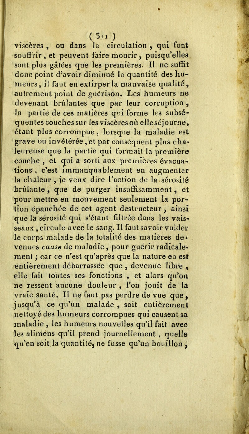 viscères , ou dans la circulation , qui font souffrir , et peuvent faire mourir, puisqu’elles sont plus gâtées que les premières. Il ne suffit donc point d’avoir diminué la quantité des hu- meurs, il faut en extirper la mauvaise qualité, autrement point de guérison. Les humeurs ne devenant brûlantes que par leur corruption , la partie de ces matières qui forme les subsé- quentes couchessur les viscères ou elleséjourne, étant plus corrompue , lorsque la maladie est grave ou invétérée , et par conséquent plus clia* leureuse que la partie qui formait la première couche , et qui a sorti aux premières évacua- tions , c’est immanquablement en augmenter la chaleur , je veux dire Taction de la sérosité brûlante , que de purger insuffisamment, et pour mettre en mouvement seulement la por- tion épanchée de cet agent destructeur, ainsi que la sérosité qui s’étaut filtrée dans les vais- seaux , circule avec le sang. Il faut savoir viiider le corps malade de la totalité des matières de- venues cause de maladie, pour guérir radicale- ment ; car ce n’est qu’après que la nature en est entièrement débarrassée que , devenue libre , elle fait toutes ses fonctions , et alors qu’on ne ressent aucune douleur , l’on jouit de la vraie santé. Il ne faut pas perdre de vue que, jusqu’à ce qu’un malade , soit entièrement nettojédes humeurs corrompues qui causent sa maladie , les humeurs nouvelles qu’il fait avec les alimens qu’il prend journellement , quelle qu’en soit la quantité, ne fusse qu’un bouillon ,