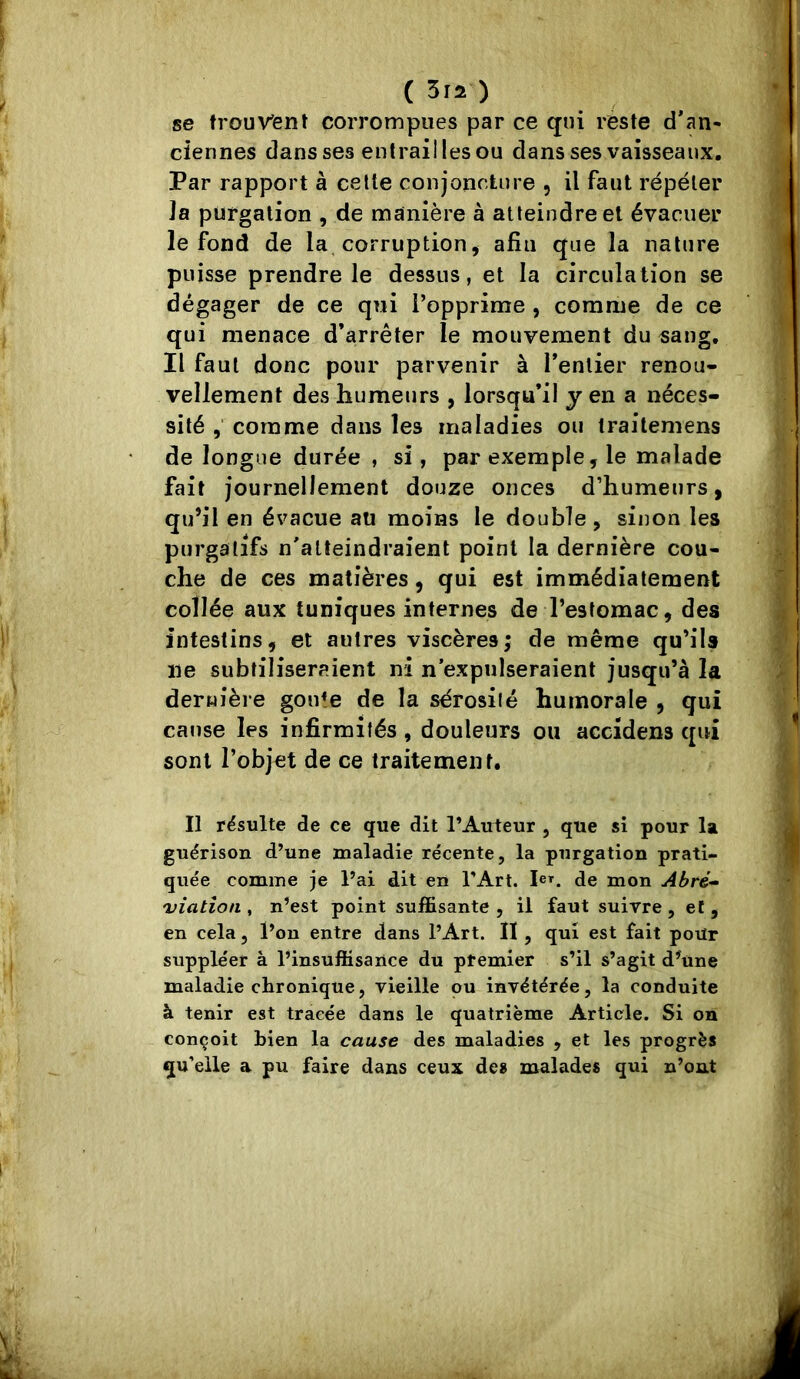 (3ra) se trouvent corrompues par ce qui reste d'an- ciennes dans ses entrailles ou dans ses vaisseaux. Par rapport à cette conjoncture , il faut répéter ]a purgation , de manière à atteindre et évacuer le fond de la corruption, afin que la nature puisse prendre le dessus, et la circulation se dégager de ce qui l’opprime , comme de ce qui menace d’arrêter le mouvement du «ang. Il faut donc pour parvenir à l’entier renou- vellement des humeurs , lorsqu’il y en a néces- sité comme dans les maladies ou traitemens de longue durée , si, par exemple, le malade fait journellement douze onces d’humeurs, qu’il en évacue au moins le double , sinon les purgatifs n'atteindraient point la dernière cou- che de ces matières, qui est immédiatement collée aux tuniques internes de l’estomac, des intestins, et autres viscères; de même qu’ils ne subtiliseraient ni n’expulseraient jusqu’à la dernière gon^e de la sérosité humorale , qui cause les infirmités , douleurs ou accidens qui sont l’objet de ce traitement. Il résulte de ce que dit l’Auteur , que si pour la guérison d’une maladie récente, la purgation prati- quée comme je l’ai dit en l'Art. Pf. de mon Abré- viation , n’est point suffisante , il faut suivre, et, en cela, l’on entre dans l’Art. Il , qui est fait pour suppléer à l’insuffisance du premier s’il s’agit d’une maladie chronique, vieille ou invétérée, la conduite à tenir est tracée dans le quatrième Article. Si on conçoit bien la cause des maladies , et les progrès qu’elle a pu faire dans ceux des malades qui n’ont