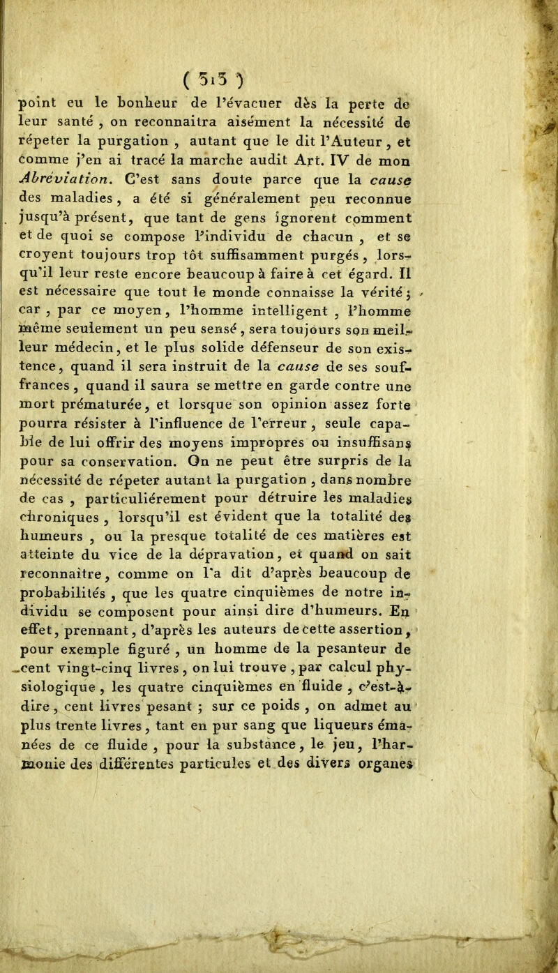 ( 5i5 ) point eu le bonlieur de l’évacuer dès la perte de leur santé , on reconnaîtra aisément la nécessité de répéter la purgation , autant que le dit l’Auteur, et comme j’en ai tracé la marche audit Art. IV de mon Abréviation. C’est sans doute parce que la cause des maladies, a été si généralement peu reconnue jusqu’à présent, quêtant de gens ignorent comment et de quoi se compose l’individu de chacun , et se croyent toujours trop tôt suffisamment purgés, lors- qu’il leur reste encore beaucoup à faire à cet égard. Il est nécessaire que tout le monde connaisse la vérité j > car , par ce moyen, l’homme intelligent , l’homme même seulement un peu sensé , sera toujours son meil- leur médecin, et le plus solide défenseur de son exis- tence, quand il sera instruit de la cause de ses souf- frances , quand il saura se mettre en garde contre une mort prématurée, et lorsque son opinion assez forte pourra résister à l’influence de l’erreur, seule capa- ble de lui offrir des moyens impropres ou insuffisans pour sa conservation. On ne peut être surpris de la nécessité de répéter autant la purgation , dans nombre de cas , particuliérement pour détruire les maladies chroniques , lorsqu’il est évident que la totalité de? humeurs , ou la presque totalité de ces matières est atteinte du vice de la dépravation, et quand on sait reconnaître, comme on l'a dit d’après beaucoup de probabilités , que les quatre cinquièmes de notre in- dividu se composent pour ainsi dire d’humeurs. En effet, prennant, d’après les auteurs de cette assertion, pour exemple figuré , un homme de la pesanteur de -cent vingt-cinq livres , on lui trouve ,par calcul phy- siologique , les quatre cinquièmes en fluide , c’est-à- dire, cent livres pesant ; sur ce poids , on admet au plus trente livres, tant en pur sang que liqueurs éma- nées de ce fluide , pour la substance, le jeu, l’har- mouie des différentes particules et des divers organes