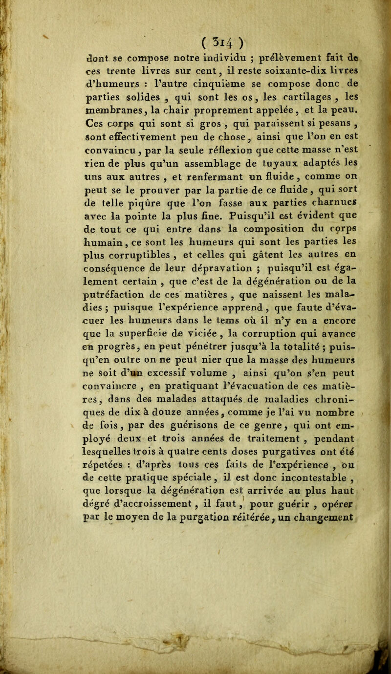 âont se compose notre individu ; prélèvement fait de ces trente livres sur cent, il reste soixante-dix livres d’humeurs : l’autre cinquième se compose donc de parties solides , qui sont les os, les cartilages , les membranes, la chair proprement appelée, et la peau. Ces corps qui sont si gros , qui paraissent si pesans , sont effectivement peu de chose, ainsi que l’on en est convaincu, par la seule réflexion que cette masse n’est rien de plus qu’un assemblage de tuyaux adaptés les uns aux autres , et renfermant un fluide, comme on peut se le prouver par la partie de ce fluide, qui sort de telle piqûre que l’on fasse aux parties charnues avec la pointe la plus fine. Puisqu’il est évident que de tout ce qui entre dans la composition du cçrps humain, ce sont les humeurs qui sont les parties les plus corruptibles , et celles qui gâtent les autres en conséquence de leur dépravation ; puisqu’il est éga- lement certain , que c’est de la dégénération ou de la putréfaction de ces matières , que naissent les mala- dies ; puisque l’expérience apprend , que faute d’éva- euer les humeurs dans le tems où il n’y en a encore que la superficie de viciée , la corruption qui avance en progrès, en peut pénétrer jusqu’à la totalité ; puis- qu’on outre on ne peut nier que la masse des humeurs ne soit d’un excessif volume , ainsi qu’on s’en peut convaincre , en pratiquant l’évacuation de ces matiè- res, dans des malades attaqués de maladies chroni- ques de dix à douze années, comme je l’ai vu nombre de fois, par des guérisons de ce genre, qui ont em- ployé deux et trois années de traitement , pendant lesquelles trois à quatre cents doses purgatives ont été répétées : d’après tous ces faits de l’expérience , 011 de cette pratique spéciale, il est donc incontestable , que lorsque la dégénération est arrivée au plus haut degré d’accroissement, il faut, pour guérir , opérer par le moyen de la purgation réitérée, un changement