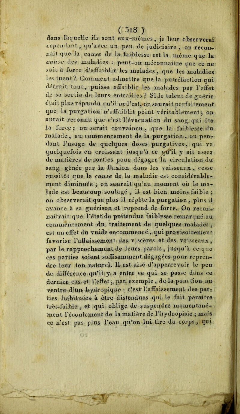 dans lacjueïle ils sont eux-mêmes, je leur observerai cependant, qu’avec un peu de judiciaire , on recon^ nâît que la cause de la faiblesse est la même qUje la cause des maladies : peut-on mêconnaitre que ce ne soit à force d’aâaiblir les malades, que les maladies les tuent? Comment admettre que.la putréfaction qui détruit tout, puisse affaiblir les malades par l’effet d.e sa sorti® de leurs entrailles? Si.le talent de guéjrir était plus répandu qu’il ne l’est,-on saurait parfaitement que la purgation n’affaiblit point véritablement3 on aurait reconnu que c’est l’évacuatipn du sang, qui ôte la force 5 on serait convaincu , que la faiblesse du malade, au. commencement delà purgation, ou penr dant l’usage de quelques doses purgatives, qui va quelquefois en croissant jusqu’à ce qti’il y ait asse? de matières de sorties pour dégager là circulation du sang gênée par la fluxion dans les vaisseaux , cesse aussitôt c[ue la cause de la maladie est considérable- ment diminuée ; on saurait qu’au moment où le ma-r lade est beaucoup soulagé , il est bien moins faible j on observerait que plus il répète la purgation , plus il RA'^ance à sa guérison et reprend de force. On reconTf naîtrait que l’état de prétendue faiblesse remarqué au commencement du, traitement de quelques malades , est un effet du vuide encommencé , qui provisoiremeut favorise l’affaissement des viscères et des vaisseaux, par le rapprochement de leurs parois, jusqu’à ce que ces parties soient suffisamment dégagées pour repren- dre leur Ion naturel. U est aisé d’appercevoir le peu de différence qju’il J- ^ entre ce qui se passe dans ce dernier caè/et l’effet,.par exemple, de la ponction au ventre d^ün liy.dropique : c’est L’affaissement des par- ties lia:bituées> à être distendues qui le fait paraître très-faible , et qui- oblige de suspendre momeutané- ment l’éoouiement de la matière de l’iiydropisie ; mais ce n’esî pas plus l’eau qu’on lui tire du corps, qui ''■-T*'