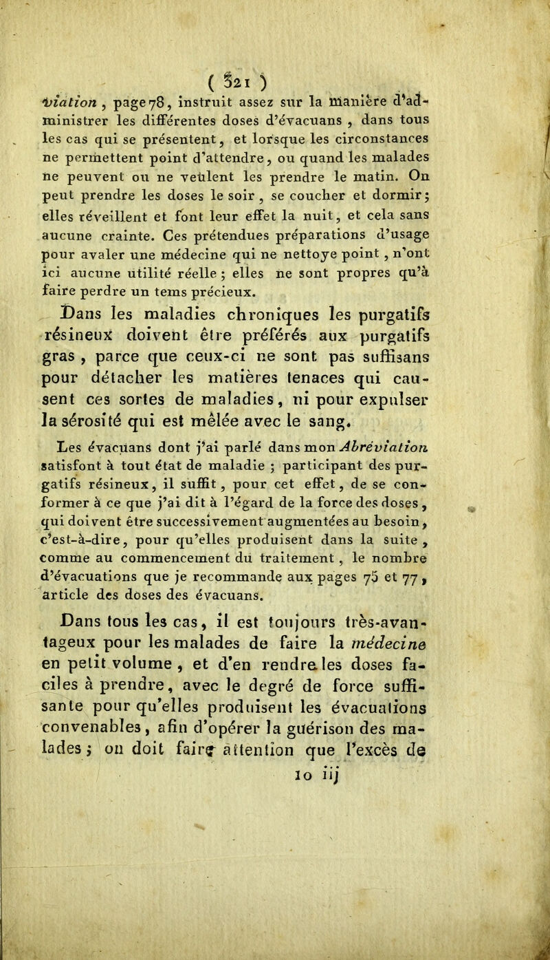 •biatîon , page 78, instruit assez sur la 13ianière d’ad- ministrer les différentes doses d’évacuans , dans tous les cas qui se présentent, et lorsque les circonstances ne permettent point d’attendre, ou quand les malades ne peuvent ou ne veùlent les prendre le matin. On peut prendre les doses le soir, se coucher et dormir; elles réveillent et font leur effet la nuit, et cela sans aucune crainte. Ces prétendues préparations d’usage pour avaler une médecine qui ne nettoye point , n’ont ici aucune utilité réelle ; elles ne sont propres qu’à faire perdre un tems précieux. Dans les maladies chroniques les purgatifs résineux doivent être préférés aux purgatifs gras , parce que ceux-ci ne sont, pas sufiisans pour détacher les matières tenaces qui cau- sent ces sortes de maladies, ni pour expulser la sérosité qui est mêlée avec le sang* Les évacuans dont j’ai parlé dans mon Abréviation, satisfont à tout état de maladie ; participant des pur- gatifs résineux, il suffit, pour cet effet, de se con- former à ce que j’ai dit à l’égard de la force des doses , qui doivent être successivement augmentées au besoin, c’est-à-dire, pour qu’elles produisent dans la suite, comme au commencement du traitement , le nombre d’évacuations que je recommande aux pages y5 et 77 , article des doses des évacuans. Dans tous les cas, il est toujours très-avan- tageux pour les malades de faire la médecine en petit volume , et d*en rendra les doses fa- ciles à prendre, avec le degré de force suffi- sante pour qu’elles produisent les évacuations convenables, afin d’opérer la guérison des ma- lades ^ on doit fairç^ attention que re.xcès de / lo iij