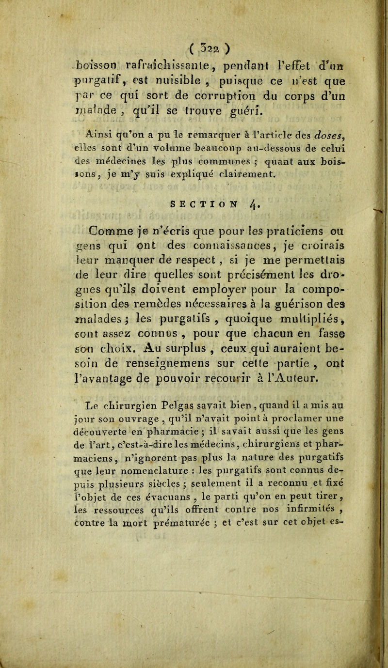 ,boisson rafrciiehissaiite, pendant TefTet d'nn purgatif, est nuisible , puisque ce n’est que par ce qui sort de corruption du corps d’un niaia.de ? gu'il se trouve guéri. Ainsi qu’on a pu le remarquer â l’article des doses, elles sont d’un volume beaucoup au-dessous de celui des médecines les plus communes ; quant aux bois- ions, je m’y suis expliqué clairement. SECTION 4. Comme je n’écris que pour les praticiens ou gens qui ont des connaissances, je croirais leur manquer de respect , si je me permettais de leur dire quelles sont précisément les dro- gues qu’ils doivent employer pour la compo- sition des remèdes nécessaires à la guérison des malades; les purgatifs, quoique multipliés, sont assez connus , pour que chacun en fasse son choix. Au surplus, ceux.qui auraient be- soin de renseignemens sur cette partie , ont l’avantage de pouvoir recourir à l’Auteur. Le cbirurgien Pelgas savait bien , quand il a mis au jour son ouvrage , qu’il n’avait pointa proclamer une découverte en pharmacie ; il savait aussi que les gens de l’art, c’est-à-dire les médecins, chirurgiens et phar- maciens, n’ignorent pas plus la nature des purgatifs que leur nomenclature : les purgatifs sont connus de- puis plusieurs siècles ; seulement il a reconnu et fixé l’objet de ces évacuans , le parti qu’on en peut tirer, les ressources qu’ils offrent contre nos infirmités , contre la mort prématurée ; et c’est sur cet objet es-