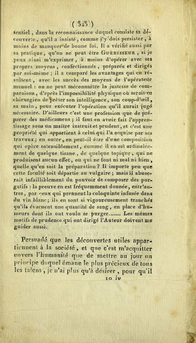 (Sz5) sentiel , claiis la reconnaissance duquel consiste sa dé- couverte, qu’il a insisté, comme j’y dois persister , à moins de manquer de bonne foi. Il a vérifié aussi par sa pratique, qu’on ne peut être Guertsseur , si je peux ainsi m’exprimer, à moins d’opérer avec ses propres moyens , confectionnés , préparés et dirigés par soi-même ; il a comparé les avant-ages qui en ré- sultent , avec les succès des moj'-ens de l’opérateur manuel : on ne peut méconnaître la justesse de com- paraison , d’après l’impossibilité physique oîi sefaiirce chirurgien de prêter son intelligence, son coup-d’œil, sa main , pour exécuter l’opération qu’il aurait jj^ugd nécessaire. D’ailleurs c’est une profession que de pré- parer des médicamens 5 il faut en avoir fait l’appren- tissage sous un maître instruit et prudent, et c’est une propriété qui appartient à celui qui l’a acquise par ses travaux; en outre, en peut-il être d’une composition qui opère ostensiblement, comme il en est ordinaire- ment de quelque tisane , de quelque topique , qui ne produisent aucun effet, ou qui ne font ni mal ni bien , quelle qu’en soit la préparation? Il importe peu que cette faculté soit départie au vulgaire; mais il abuse- rait infailliblement du pouvoir de composer des pur- gatifs : la preuve en est fréquemment donnée, entr’au- tres , par ceux qui prennent la coloquinte infusée dans du vin blanc; ils en sont si vigoureusement tranchés qu’ils évacuent une quantité de sang, en place d’hu- meurs dont ils ont voulu se purger Les mêmes motifs de prudence qui ont dirigé l’Auteur doivent me guider aussi. Persuadé que les découvertes utiles appar* tiennenl à la société, et que c’est m’acquitter envers l’iiumanilé que de mettre au jour im principe duquel émane le plus précieux de tons les lalens , je ii’ai plus qu’à désirer , pour qu'il 10 iv