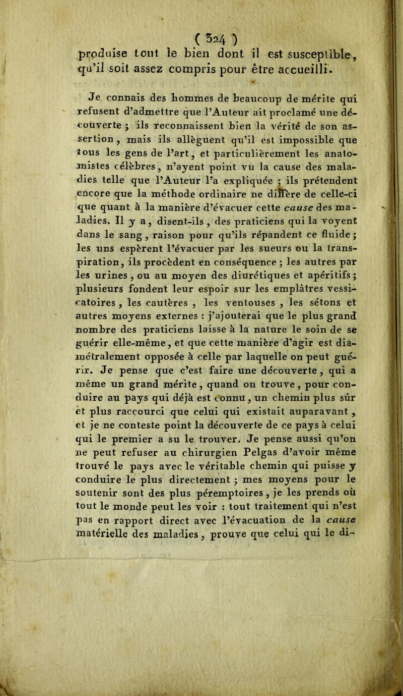 produise tout le bien dont il est susceptible, qu’il soit assez compris pour être accueilli. Je connais des hommes de beaucoup de mérite qui refusent d’admettre que l’Auteur ait proclamé une dé- couverte ; ils reconnaissent bien la vérité de son as- sertion , mais ils allèguent qu’il est impossible que tous les gens de l’art, et particulièrement les anato- mistes célèbres, n’ayent point vu la cause des mala- dies telle que l’Auteur l’a expliquée ; ils prétendent encore que la méthode ordinaire ne diÎFère de celle-ci que quant à la manière d’évacuer cette cause des ma- ladies. Il y a, disent-ils, des praticiens qui la voyent dans le sang, raison pour qu’ils répandent ce fluide ; les uns espèrent l’évacuer par les sueurs ou la trans- piration, ils procèdent en conséquence ; les autres par les urines , ou au moyen des diurétiques et apéritifs ; plusieurs fondent leur espoir sur les emplâtres vessi- catoires , les cautères , les ventouses , les sétons et autres moyens externes ; j’ajouterai que le plus grand nombre des praticiens laisse à la nature le soin de se guérir elle-même, et que cette manière d’agir est dia- métralement opposée à celle par laquelle on peut gué- rir. Je pense que c’est faire une découverte, qui a même un grand mérite, quand on trouve, pour con- duire au pays qui déjà est connu, un chemin plus sûr et plus raccourci que celui qui existait auparavant , et je ne conteste point la découverte de ce pays à celui qui le premier a su le trouver. Je pense aussi qu’on ne peut refuser au chirurgien Pelgas d’avoir même trouvé le pays avec le véritable chemin qui puisse y conduire le plus directement j mes moyens pour le soutenir sont des plus péremptoires, je les prends où tout le monde peut les voir : tout traitement qui n’est pas en rapport direct avec l’évacuation de la cause matérielle des maladies, prouve que celui qui le di-