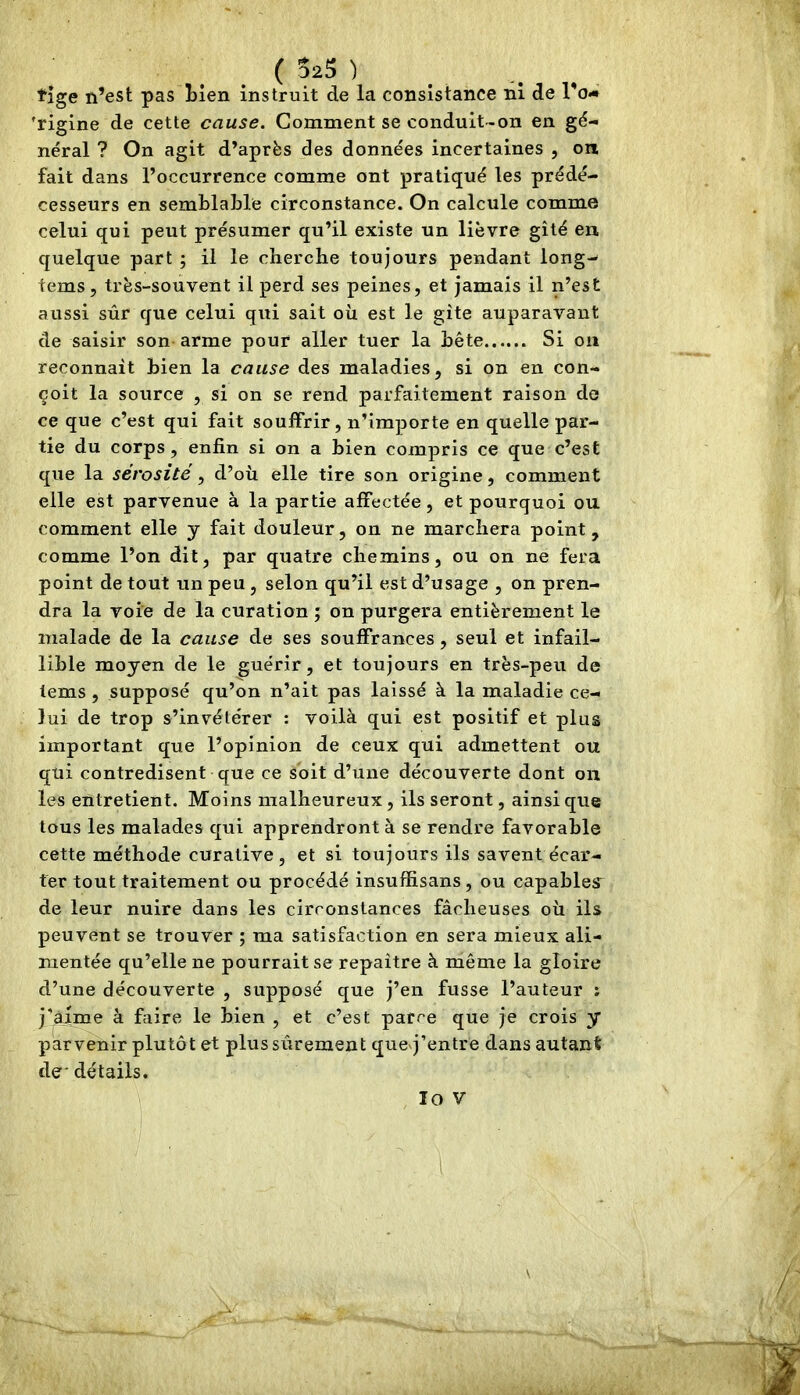 _ _ ( SaS ) tige n’est pas hien instruit de la consistance ni de l’o-i 'rigine de cette cause. Gomment se conduit-on en gé- néral ? On agit d’après des données incertaines , on fait dans l’occurrence comme ont pratiqué les prédé- cesseurs en semblable circonstance. On calcule comme celui qui peut présumer qu’il existe un lièvre gîté en quelque part ; il le cherche toujours pendant long- tems, très-souvent il perd ses peines, et jamais il n’est aussi sûr que celui qui sait où est le gîte auparavant de saisir son arme pour aller tuer la bête Si on reconnaît bien la cause des maladies, si on en con- çoit la source , si on se rend parfaitement raison de ce que c’est qui fait souffrir, n’importe en quelle par- tie du corps, enfin si on a bien compris ce que c’est que la sérosité , d’où elle tire son origine, comment elle est parvenue à la partie affectée, et pourquoi ou comment elle y fait douleur, on ne marchera point, comme l’on dit, par quatre chemins, ou on ne fera point de tout un peu, selon qu’il est d’usage , on pren- dra la voie de la curation ; on purgera entièrement le malade de la cause de ses souffrances, seul et infail- lible moyen de le guérir, et toujours en très-peu de lems , supposé qu’on n’ait pas laissé à la maladie ce- lui de trop s’invétérer : voilà qui est positif et plus important que l’opinion de ceux qui admettent ou qui contredisent que ce soit d’une découverte dont on les entretient. Moins malheureux, ils seront, ainsi que tous les malades qui apprendront à se rendre favorable cette méthode curative, et si toujours ils savent écar- ter tout traitement ou procédé insuffisans, ou capables de leur nuire dans les circonstances fâcheuses où ils peuvent se trouver ; ma satisfaction en sera mieux ali- mentée qu’elle ne pourrait se repaître à même la gloire d’une découverte , supposé que j’en fusse l’auteur ; j'àime à faire le bien , et c’est parce que je crois y parvenir plutôt et plus sûrement queq’entre dans autant de' détails. lo V