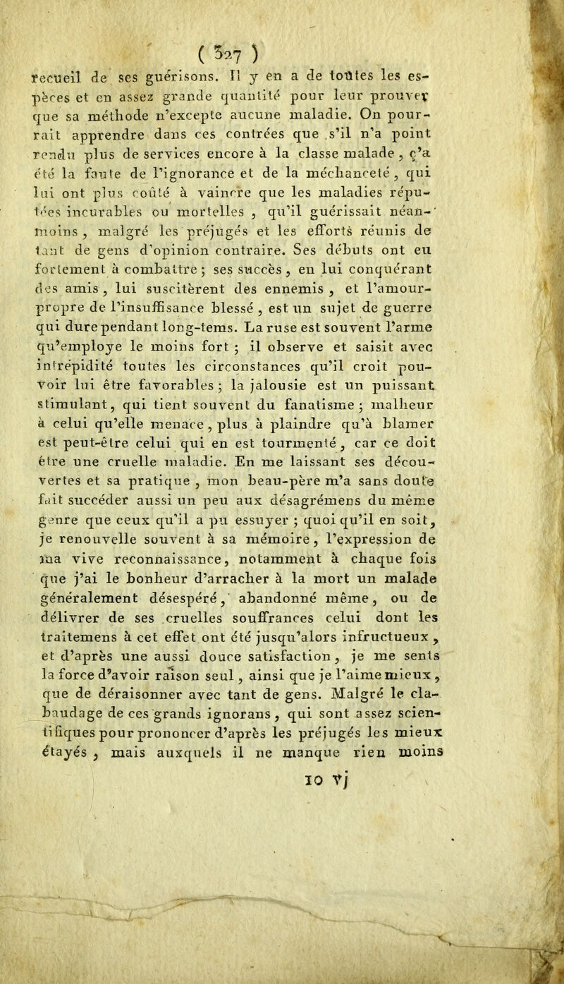 yecuell de ses guérisons. Il y en a de toutes les es- pèces et en assez grande quanlilé pour leur prouvev que sa méthode n’excepte aucune maladie. On pour- rait apprendre dans ces contrées que s’il n’a point rendu plus de services encore à la classe malade , c’a été la faute de l’ignorance et de la méchanceté, qui lui ont plus coûté à vaincre que les maladies répu- tées incurables ou mortelles , qu’il guérissait néan-’ moins 5 malgré les préjugés et les efforts réunis de tant de gens d’opinion contraire. Ses débuts ont eu fortement à combattre ; ses succès , en lui conquérant des amis , lui suscitèrent des ennemis , et l’amour- propre de l’insuffisance blessé , est un sujet de guerre qui dure pendant long-tems. La ruse est souvent l’arme qu’emploje le moins fort ; il observe et saisit avec intrépidité toutes les circonstances qu’il croit pou- voir lui être favorables ; la jalousie est un puissant stimulant, qui tient souvent du fanatisme j malheur à celui qu’elle menace , plus à plaindre qu’à blâmer est peut-être celui qui en est tourmenté, car ce doit être une cruelle maladie. En me laissant ses décou- vertes et sa pratique , mon beau-père m’a sans doute fait succéder aussi un peu aux désagrémens du même genre que ceux qu’il a pu essuyer ; quoi qu’il en soit, je renouvelle souvent à sa mémoire, l’expression de ma vive reconnaissance, notamment à chaque fois que j’ai le bonheur d’arracher à la mort un malade généralement désespéré, abandonné même, ou de délivrer de ses cruelles souffrances celui dont les traitemens à cet effet ont été jusqu’alors infructueux , et d’après une aussi douce satisfaction, je me sents la force d’avoir rmson seul, ainsi que je l’aime mieux , que de déraisonner avec tant de gens. Malgré le cla- baudage de ces grands ignorans , qui sont assez scien- tifiques pour prononcer d’après les préjugés les mieux étayés , mais auxquels il ne manque rien moins 10