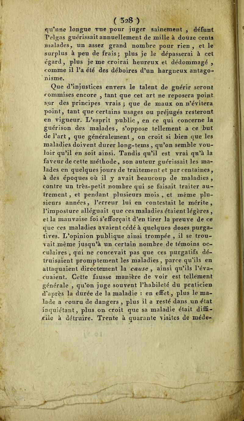 qu’une longue rue pour juger sainement , défunt Pelgas guérissait annuellement de mille à douze cents malades, un assez grand nombre pour rien, et le surplus à peu de frais ; plus je le dépasserai à cet égard, plus je me croirai heureux el dédommagé , comme il l’a été des déboires d’un hargneux antago- nisme. Que d’injustices envers le talent de guérir seront commises encore , tant que cet art ne reposera point sur des principes vrais j que de maux on n’évitera point, tant que certains usages ou préjugés resteront en vigueur. L’esprit public , en ce qui concerne la guérison des malades, s’oppose tellement a ce but de l’art , que généralement , on croit si bien que les maladies doivent durer long-tems , qu’on semble vou- loir qu’il en soit ainsi. Tandis qu’il est vrai qu’à la faveur de cette méthode, son auteur guérissait les ma- lades en quelques jours de traitement et par centaines, à des époques où il y avait beaucoup de maladies , contre un très-petit nombre qui se faisait traiter au- trement , et pendant plusieurs mois , et même plu- sieurs années, l’erreur lui en contestait le mérite, l’imposture alléguait que ces maladies étaient légères , et la mauvaise foi s’efforçait d’en tirer la preuve de ce que ces maladies avaient cédé à quelques doses purga- tives. L’opinion publique ainsi trompée , il se trou- vait même jusqu’à un certain nombre de témoins oc- culaires , qui ne concevait pas que ces purgatifs dé- truisaient promptement les maladies , parce qu'ils en attaquaient directement la cause , ainsi qu’ils l’éva- cuaient. Cette fausse manière de voir est tellément générale , qu’on juge souvent l’habileté du praticien d’après la durée de la maladie : en effet, plus le ma- lade a couru de dangers , plus il a resté dans un état inquiétant, plus on croit que sa maladie était diffi- cile à détruire. Trente à quarante visites de méde-