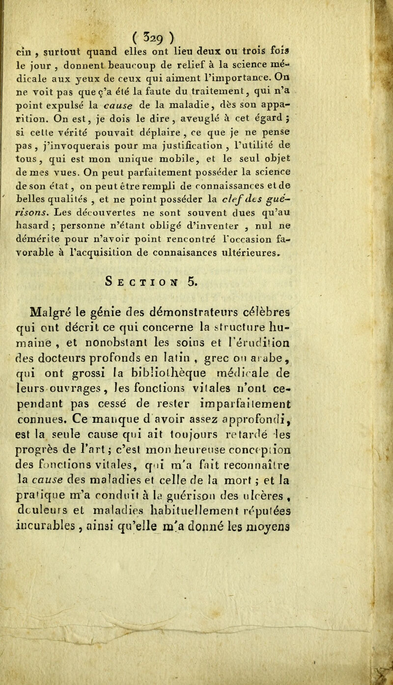 cîiî , surtout quand elles ont lieu deux ou trois foi» le jour , donnent beaucoup de relief à la science mé- dicale aux yeux de ceux qui aiment l’importance. On ne voit pas que ç’a été la faute du traitement, qui n’a point expulsé la cause de la maladie, dès son appa- rition. On est, je dois le dire, aveuglé à cet égard j si celle vérité pouvait déplaire , ce que je ne pense pas , j’invoquerais pour ma justification , l’utilité de tous, qui est mon unique mobile, et le seul objet de mes vues. On peut parfaitement posséder la science de son état, on peut être rempli de connaissances et de belles qualités , et ne point posséder la clef des gué- risons. Les découvertes ne sont souvent dues qu’au hasard ; personne n’étant obligé d’inventer , nul ne démérite pour n’avoir point rencontré l'occasion fa- vorable à l’acquisition de connaisances ultérieures. Section 5. Malgré le génie des démonstrateurs célèbres qui ont décrit ce qui concerne la structure hu- maine , et nonobstant les soins et rérudilion des docteurs profonds en latin , grec ou ai abe, qui ont grossi la bibliothèque médicale de leurs ouvrages, les fonctions vitales n*ont ce- pendant pas cessé de rester imparfaitement connues. Ce manque d’avoir assez approfondi, est la seule cause qui ait toujours retardé les progrès de l’art; c’est mon heureuse concepiion des fonctions vitales, qui m'a fait reconnaître la cause des maladies et celle de la mort ; et la pratique m’a conduit à la guérison des ulcères , douleurs et maladies habituellement réputées incurables, ainsi qu’elle m'a donné les moyens