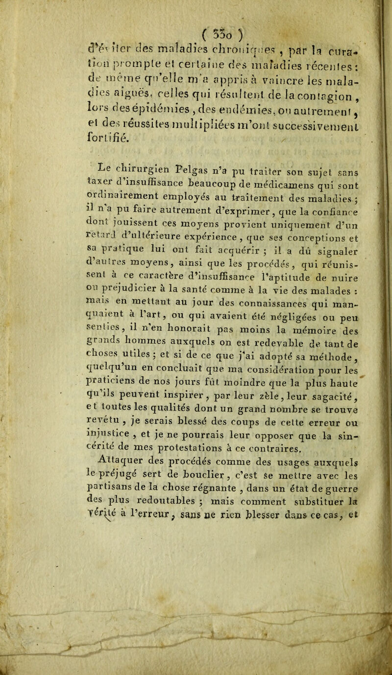 cl¥n*ler des maladies chronirrne.q , par la cura- îion prompte et certaine des maTadies récentes: de même: C[n’elle ni‘a appris à vaiîîcre les mala- dies aiguës, relies qui résultent de la contagion , lors des épidémies , des endémies, on autrement ^ et des réussites multipliées m’ont succes'sivemeiil fortifié. ^ Le cliirurgien Pelgas n’a pu traiter son sujet sans taxer d’insuffisance beaucoup de me'dicainens qui sont ordinairement employés au traitement des maladies j il n a pu faire autrement d’exprimer, que la confiance dom jouissent ces moyens provient uniquement d’un retard d’ultérieure expérience, que ses conceptions et sa piatiqne lui ont fait acquérir ; il a dû signaler d’ausres moyens, ainsi que les procédés, qui réunis- sent a ce caractère d’insuffisance l’aptitude de nuire ou préjudicier a la santé comme à la vie des malades : mais en mettant au jour des connaissances qui man- quaient à l’art, ou qui avaient été négligées ou peu senties, il n en honorait pas moins la mémoire des grands hommes auxquels on est redevable de tant de choses utiles; et si de ce que j’ai adopté sa méthode, quelqu un en concluait que ma considération pour les praticiens de nos jours fût moindre que la plus haute qu ils peuvent inspirer, par leur zèle, leur sagacité, et toutes les qualités dont un grand nombre se trouve revetu , je serais blessé des coups de cette erreur ou injustice , et je ne pourrais leur opposer que la sin- cérité de mes protestations à ce contraires. Attaquer des procédés comme des usages auxquels le préjugé sert de bouclier, c’est se mettre avec les partisans de la chose régnante , dans un état de guerre des plus redoutables ; mais comment substituer la yérjté à l’erreur; sans oe rien blesser dans ce cas, et