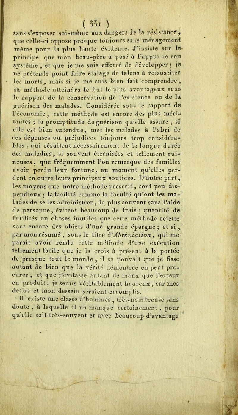 sans sWposer sol-méme aux dangers i]e la r^sîstâtîré que celle-ci oppose presque toujours sans îîiénageîïient même pour la plus haute éridence. Jhnsiste sur lo- priiîcipe que mon beau-përe a posé à l’appui de son système , et que je me suis efforcé de développer ; je ne prétends point faire étalage de talens à ressusciter les morts, mais si je me suis Lien fait comprendre , sa méthode atteindra le hut le plus avantageux sous le rapport de la conservation de l’existence ou de la guérison des malades. Considérée soUs le rapport de l’économie , cette méthode est encore des plus méri- tantes ; la promptitude de guérison qu’elle assure , si elle est bien entendue, met les malades à l’abri de ces dépenses ou préjudices toujours trop considéra- bles , qui résultent nécessairement de la longue durée des maladies, si souvent éternisées et tellement rui- neuses, que fréquemment l'on remarque des familles avoir perdu leur fortune, au moment qu’elles per- dent en outre leurs principaux soutiens. D’autre part, les moyens que notre méthode prescrit, sont peu dis- pendieux ; la facilité comme la faculté qu’ont les ma- lades de se les administrer , le plus souvent sans l’aide de personne, évitent beaucoup de frais ; quantité de futilités ou choses inutiles que cette méthode rejette sont encore des objets d’une grande épargne; et si, par mon résumé , sous le titre à'Abréviation , qui me paraît avoir rendu celte méthode d’une exécution tellement facile que je la crois à présent à la portée de presque tout le monde , il se pouvait que je fisse 'autant de bien que la vérité démontrée en peut pro- curer, et que j’évitasse autant de maux que l’erreur en produit, je serais véritablement heureux, car mes désirs et mon dessein seraient accomplis. Il existe une classe d’hommes , très-nombreuse sans doute , à laquelle il ne manque certainement , pour qu’elle Soit très-souvent et avec beaucoup d’avantage