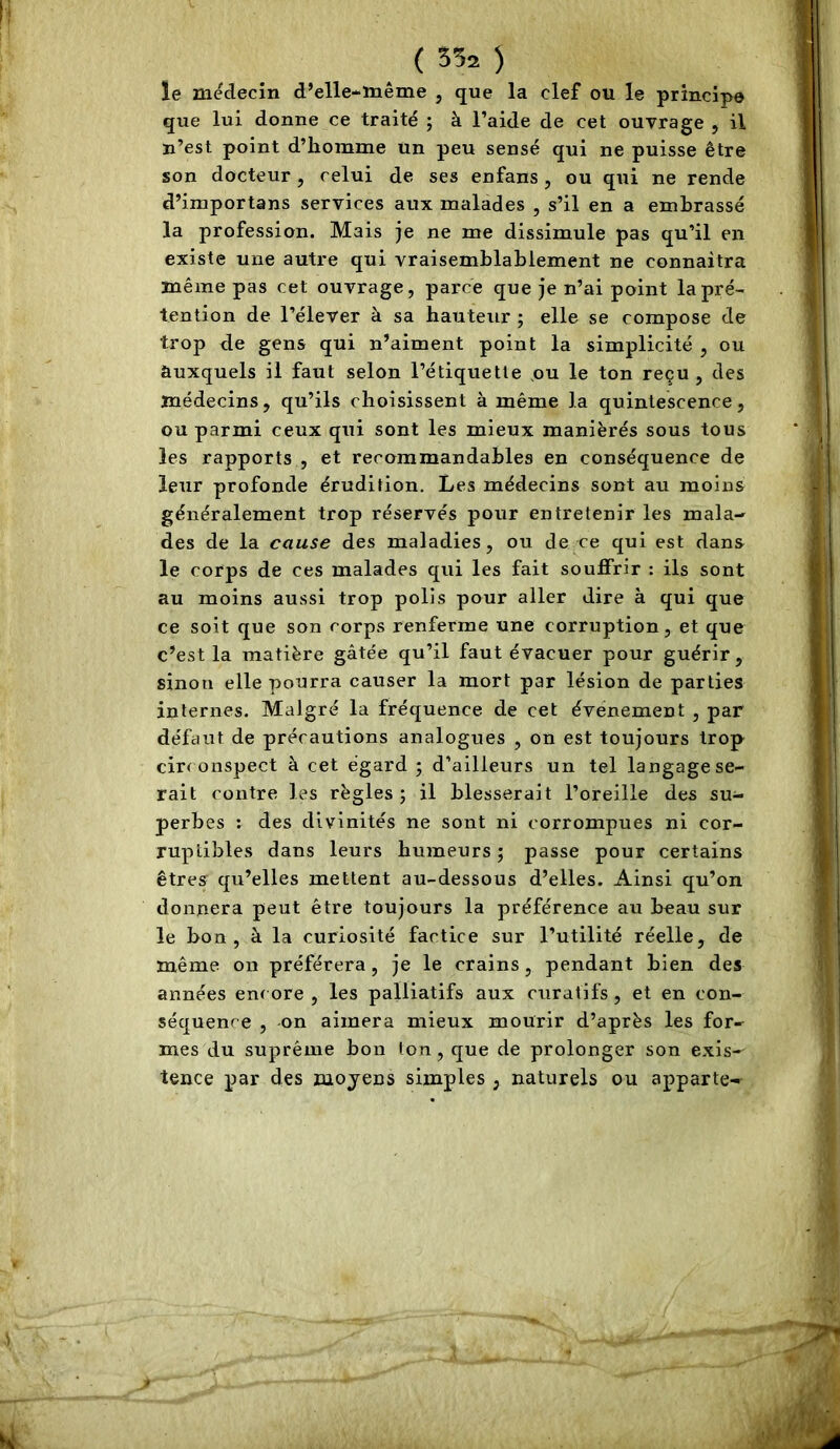 le médecin d’elle-même , que la clef ou le principe que lui donne ce traité ; à l’aide de cet ouvrage , il n’est point d’homme un peu sensé qui ne puisse être son docteur, celui de ses enfans, ou qui ne rende d’importans services aux malades , s’il en a embrassé la profession. Mais je ne me dissimule pas qu’il en existe une autre qui vraisemblablement ne connaitra même pas cet ouvrage, parce que je n’ai point la pré- tention de l’élever à sa hauteur ; elle se compose de trop de gens qui n’aiment point la simplicité , ou auxquels il faut selon l’étiquette ou le ton reçu, des médecins, qu’ils choisissent à même la quintescence, ou parmi ceux qui sont les mieux maniérés sous tous les rapports , et recommandables en conséquence de leur profonde érudition. Les médecins sont au moins généralement trop réservés pour entretenir les mala- des de la cause des maladies, ou de ce qui est dans le corps de ces malades qui les fait souffrir : ils sont au moins aussi trop polis pour aller dire à qui que ce soit que son corps renferme une corruption, et que c’est la matière gâtée qu’il faut évacuer pour guérir, sinon elle pourra causer la mort par lésion de parties internes. Malgré la fréquence de cet événement , par défaut de précautions analogues , on est toujours trop circonspect à cet égard ; d’ailleurs un tel langage se- rait contre les règles ; il blesserait l’oreille des su- perbes ; des divinités ne sont ni corrompues ni cor- ruptibles dans leurs humeurs ; passe pour certains êtres qu’elles mettent au-dessous d’elles. Ainsi qu’on donnera peut être toujours la préférence au beau sur le bon, à la curiosité factice sur l’utilité réelle, de même, on préférera, je le crains, pendant bien des années encore , les palliatifs aux curatifs, et en con- séquence , on aimera mieux mourir d’après les for- mes du suprême bon ton, que de prolonger son exis- tence par des mojens simples , naturels ou apparte-