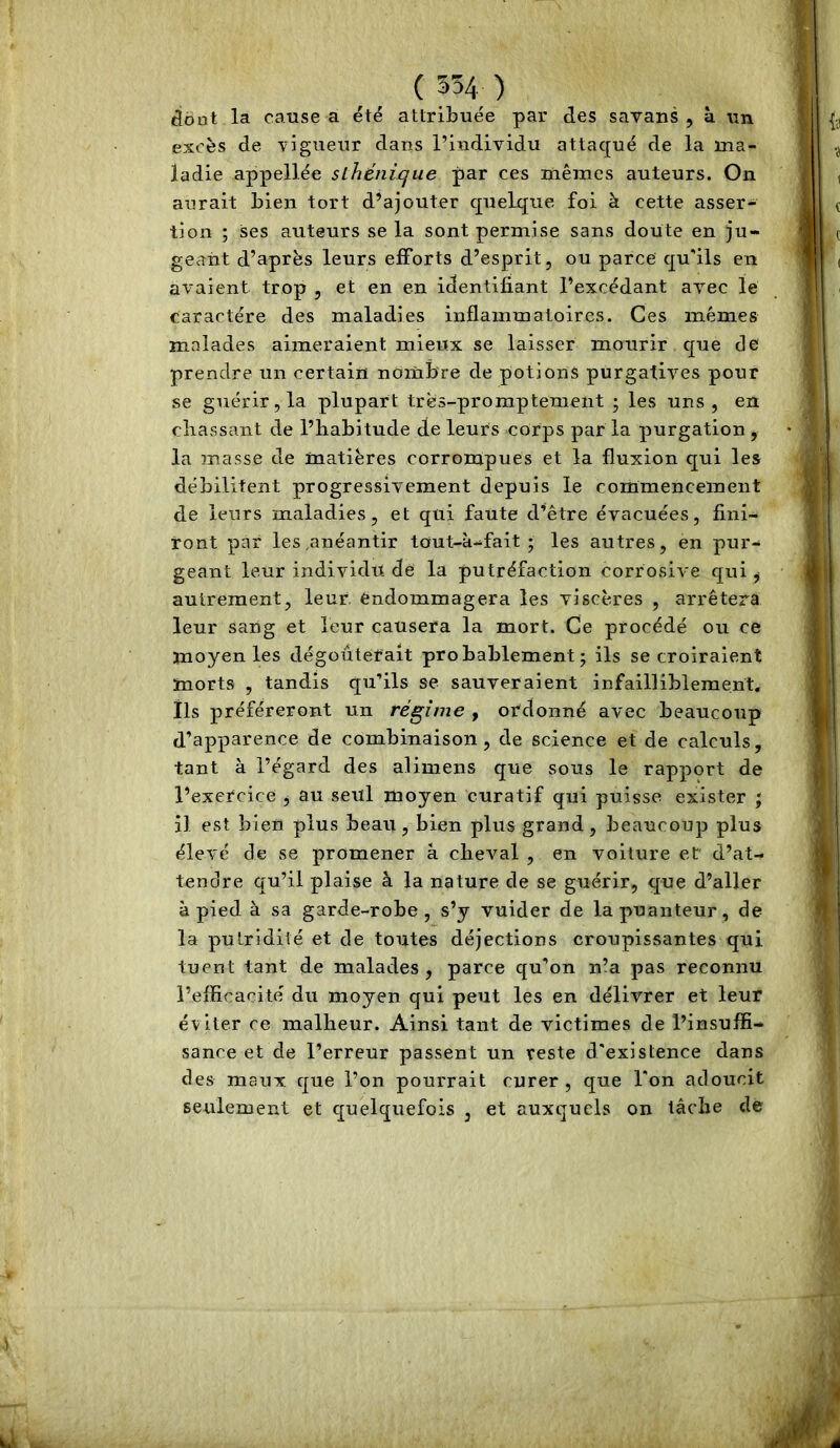 tiont la cause a été attribuée par des savans , à un excès de vigueur dans l’individu attaqué de la ma- ladie appellée sihénicjue par ces mêmes auteurs. On aurait bien tort d’ajouter quelque foi à cette asser- tion ; ses auteurs se la sont permise sans doute en ju- geant d’après leurs efforts d’esprit, ou parce qu'ils en avaient trop , et en en identifiant l’excédant avec le caractère des maladies inflammatoires. Ces mêmes malades aimeraient mieux se laisser mourir que de prendre un certain nombre de potions purgatives pour se guérir, la plupart très-promptement ; les uns, en chassant de l’habitude de leurs corps par la purgation , la masse de matières corrompues et la fluxion qui les débilitent progressivement depuis le commencement de leurs maladies, et qui faute d’être évacuées, fini- ront par les .anéantir tout-à-fait ; les autres, en pur- geant leur individu de la putréfaction corrosive qui ^ autrement, leur, endommagera les viscères , arrêtera leur sang et leur causera la mort. Ce procédé ou ce moyen les dégoûterait probablement; ils se croiraient morts , tandis qu’ils se sauveraient infailliblement, ils préféreront un régime , ordonné avec beaucoup d’apparence de combinaison, de science et de calculs, tant à l’égard des alimens que sous le rapport de l’exercice , au seul moyen curatif qui puisse exister ; il est bien plus beau, bien plus grand, beaucoup plus élevé de se promener à cheval , en voiture et d’at- tendre qu’il plaise à la nature de se guérir, que d’aller à pied à sa garde-robe, s’y vuider de la puanteur, de la putridité et de toutes déjections croupissantes qui tuent tant de malades , parce qu’on n’a pas reconnu l’efficacité du moyen qui peut les en délivrer et leur éviter ce malheur. Ainsi tant de victimes de l’insuffi- sance et de l’erreur passent un reste d'existence dans des maux que l’on pourrait curer, que l'on adoucit seulement et quelquefois , et auxquels on tâche de