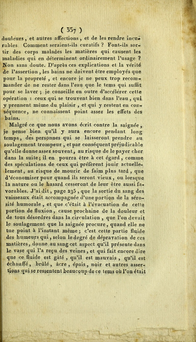 ( 35; ) douleurs , et autres aiFections , et de les rendre incuni râbles Comment seraient-ils curatifs ? Font-ils sor- tir des corps malades les matières qui causent les maladies qui en déterminent ordinairement l’usage ? Non sans doute. D’après ces explications et la vérité de l’assertion , les bains ne doivent être employés que pour la propreté , et encore je ne peux trop recom-t mander de ne rester dans l’eau que le teijQS qui suffit pour se laver ; je conseille en outre d’accélérer cette opération : ceux qui se trouvent bien dans l’eau , qui y prennent même du plaisir , et qui y restent en con- séquence, ne connaissent point assez les effets des bains. Malgré ce que nous avons écrit contre la saignée , je pense' bien qu’il y aura encore pendant long temps, des personnes qui se laisseront prendre au soulagement trompeur , et par conséquent préjudicable qu’elle donne assez souvent, au risque de le payer cher dans la suite; il en pourra être à cet égard, comme des spéculations de ceux qui préfèrent jouir actuelle- lement, au risque de mourir de faim plus tard, que d’économiser pour quand ils seront vieux, ou lorsque la nature ou le hasard cesseront de leur être aussi fa- vorables. J’ai dit, page 235 , que la sortie du sang des vaisseaux était accompagnée d’une portion de la séro- sité humorale , et que c’était à l’évacuation de cette portion de fluxion, cause prochaine de la douleur et de tous désordres dans la circulation , que l’on devait le soulagement que la saignée procure, quand elle ne tue point à l’instant même ; c’est cette partie fluide des humeurs qui , selon le degré de dépravation de ces matières, donne au sang cet aspect qu’il présente dans le vase qui l'a reçu des veines, et qui fait encore dire que ce fluide est gâté , qu’il est mauvais , qu’il est échauffé , brûlé , âcre , épais , noir et autres asser- tions qui se ps§entent J^eaucpup de ce lems où l’on était