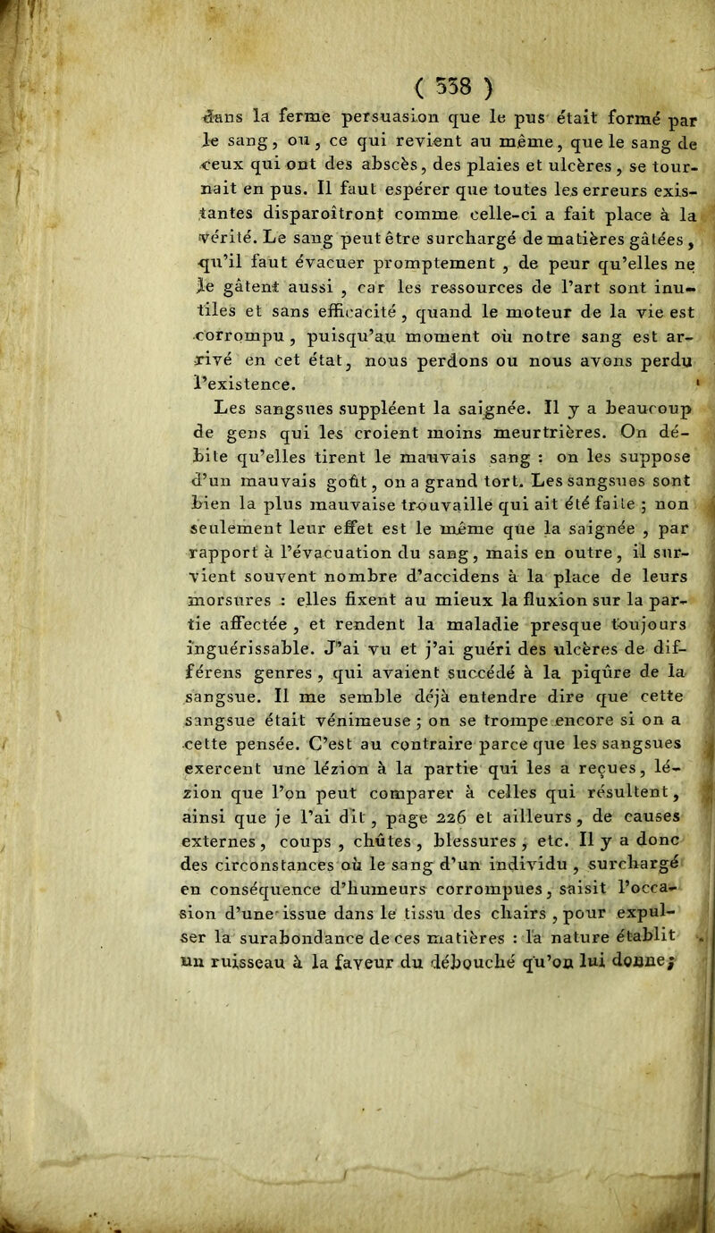 éaiis la ferme persuasion que le pus était formé par le sang, ou, ce qui revient au même, que le sang de ceux qui ont des abscès, des plaies et ulcères , se tour- nait en pus. Il faut espérer que toutes les erreurs exis- tantes disparoîtront comme celle-ci a fait place à la vérité. Le sang peut être surchargé de matières gâtées , qti’il faut évacuer promptement , de peur qu’elles ne le gâtent aussi , car les ressources de l’art sont inu- tiles et sans efficacité , quand le moteur de la vie est -corrompu, puisqu’au moment où notre sang est ar- rivé en cet état, nous perdons ou nous avons perdu l’existence. ' Les sangsues suppléent la saignée. Il y a beaucoup de gens qui les croient moins meurtrières. On dé- bile qu’elles tirent le mauvais sang ; on les suppose d’un mauvais goût, on a grand tort. Les sangsues sont bien la plus mauvaise trouvaille qui ait été faite ; non seulement leur effet est le même qüe la saignée , par rapport à l’évacuation du sang, mais en outre, il sur- vient souvent nombre d’accidens à la place de leurs morsures : elles fixent au mieux la fluxion sur la par- tie affectée , et rendent la maladie presque toujours inguérissable. J”ai vu et j’ai guéri des ulcères de dif- férens genres , qui avaient succédé à la piqûre de la sangsue. Il me semble déjà entendre dire que cette sangsue était vénimeuse ; on se trompe encore si on a •cette pensée. C’est au contraire parce que les sangsues exercent une lézion à la partie qui les a reçues, lé- zion que l’on peut comparer à celles qui résultent, ainsi que je l’ai dit, page 226 et ailleurs, de causes externes, coups , chûtes , blessures , etc. Il y a donc des circonstances où le sang d’un individu , surchargé en conséquence d’humeurs corrompues, saisit l’occa- sion d’une-issue dans le tissu des chairs , pour expul- ser la surabondance de ces matières : la nature établit un ruisseau à la faveur du débouché q'u’ou lui doane;