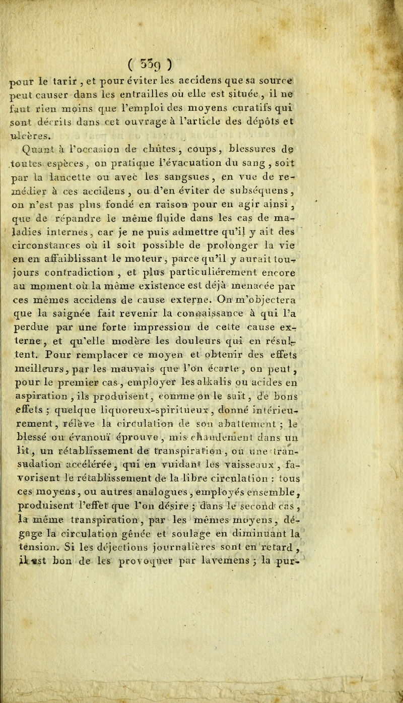 pour le tarir , et pour éviter les aecldens que sa source peut causer dans les entrailles ou elle est située , il ne faut rien moins que l’emploi des moyens curatifs qui sont décrits dans cet ouvrage à l’article des dépôts et ulcères. Quant à l’occasion de chûtes, coups, blessures d^ .toutes espèces, on pratique l’évacuation du sang , soit par la lancette ou avec les sangsues , en vue de re- médier à ces accidens , ou d’en éviter de suhséquens, on n’est pas plus fondé en raison pour en agir ainsi , que de répandre le même fluide dans les cas de ma- ' ladies internes, car je ne puis admettre qu’il y ait des circonstances où il soit possible de prolonger la vie en en affaiblissant le moteur, parce qu’il y aurait tou^ jours contradiction , et plus particuliérement encore au moment où la même existence est déjà menacée par ces mêmes accidens de cause extepne. On m’objectera que la saignée fait revenir la connaissance à qui l’a perdue par une forte impression de cette cause ex-r terne , et qu’elle modère les douleurs qui en résul- tent. Pour remplacer ce moyen et obtenir des effets meilleurs, par les mauvais que l’on écarte, on peut, pour le premier cas, employer les alkalis ou acides en aspiration , ils produisent, comme On le sait, de bons ^effets ; quelque liquoreux-spiritueux, donné intérieu- rement, rélève la circulation de son abattement; le blessé ou évanoui éprouve, mis ebaiidenienl dans un lit, un rétablissement de transpiration, ou une tran- sudation accélérée, qui en vuidaiit les vaisseaux, fa- vorisent le rétablissement de la libre circulation : tous ces moyens, ou autres analogues , employés ensemble, produisent l’effet que Ton désire ; dùns le second' cas , la même transpiration, par les mêmes moyens, dé- gage la circulation gênée et soulage en diminuant la tension. Si les déjections journalières sont en retard , bon de les provoquer par lavemens ; la pur-