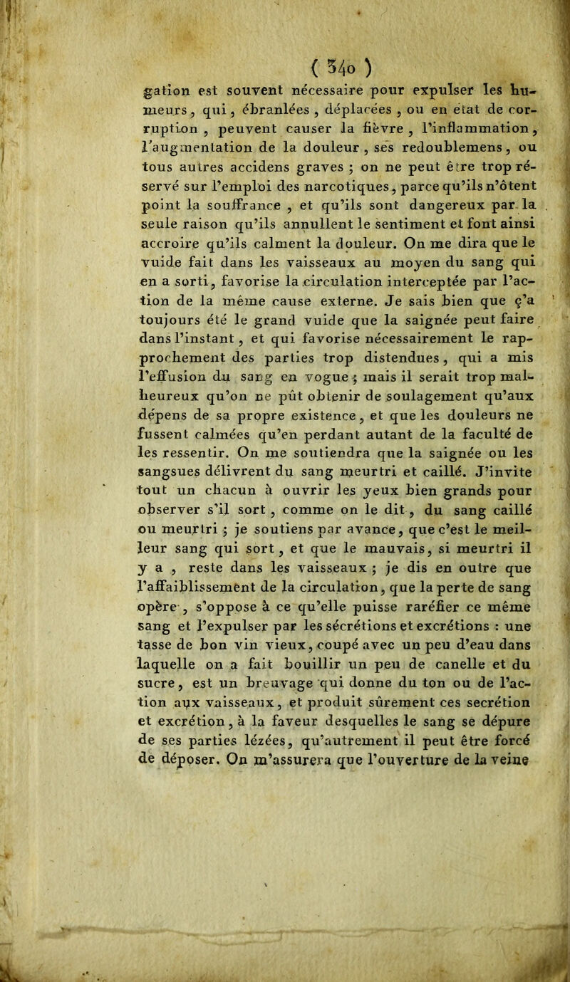gation est souvent nécessaire pour expulser les liu- lueurs, qui 5 ébranlées , déplacées , ou en état de cor- ruption , peuvent causer la fièvre, l’inflammation, raugmentation de la douleur, ses redoublemens, ou tous autres accidens graves ; on ne peut être trop ré- servé sur l’emploi des narcotiques, parce qu’ils n’ôtent point la souffrance , et qu’ils sont dangereux par. la seule raison qu’ils annullent le sentiment et font ainsi accroire qu’ils calment la douleur. On me dira que le vuide fait dans les vaisseaux au moyen du sang qui en a sorti, favorise la circulation interceptée par l’ac- tion de la même cause externe. Je sais bien que ç’a toujours été le grand vuide que la saignée peut faire dans l’instant, et qui favorise nécessairement le rap- prochement des parties trop distendues, qui a mis l’effusion du sang en vogue ^ mais il serait trop mal- heureux qu’on ne pût obtenir de soulagement qu’aux dépens de sa propre existence, et que les douleurs ne fussent calmées qu’en perdant autant de la faculté de les ressentir. On me soutiendra que la saignée ou les sangsues délivrent du sang meurtri et caillé. J’invite tout un chacun à ouvrir les yeux bien grands pour observer s’il sort , comme on le dit, du sang caillé ou meurtri ; je soutiens par avance, que c’est le meil- leur sang qui sort, et que le mauvais, si meurtri il y a , reste dans les vaisseaux ; je dis en outre que l’affaijblissemÊnt de la circulation, que la perte de sang opère , s’oppose à ce qu’elle puisse raréfier ce même sang et l’expulser par les sécrétions et excrétions : une tasse de bon vin vieux, coupé avec un peu d’eau dans laquelle on a fait bouillir un peu de canelle et du sucre, est un breuvage qui donne du ton ou de l’ac- tion apx vaisseaux, et produit sûrement ces secrétion et excrétion, à la faveur desquelles le sang se dépure de ses parties lézées, qu’autrement il peut être forcé de déposer. On m’assurera que l’ouverture de la veine