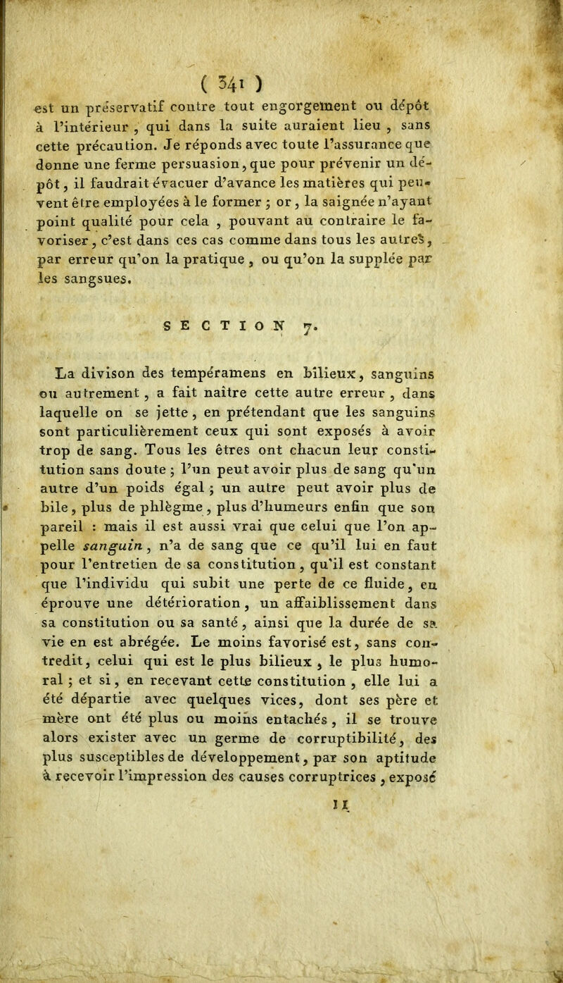 ( 34' ) est un préservatif contre tout engorgement ou dépôt à l’intérieur , qui dans la suite auraient lieu , sans cette précaution. Je réponds avec toute l’assurance que donne une ferme persuasion, que pour prévenir un dé- pôt , il faudrait évacuer d’avance les matières qui peu- vent être employées à le former ; or, la saignée n’ayant point qualité pour cela , pouvant au contraire le fa- voriser, c’est dans ces cas comme dans tous les autres, par erreur qu’on la pratique , ou qu’on la supplée par les sangsues. SECTION 7. La divison des tempéramens en bilieux, sanguins ou autrement , a fait naître cette autre erreur, dans laquelle on se jette, en prétendant que les sanguins sont particulièrement ceux qui sont exposés à avoir trop de sang. Tous les êtres ont chacun leur consti- tution sans doute ; l’un peut avoir plus de sang qu'un autre d’un poids égal • un autre peut avoir plus de bile, plus de phlègme, plus d’humeurs enfin que son pareil : mais il est aussi vrai que celui que l’on ap- pelle sanguin, n’a de sang que ce qu’il lui en faut pour l’entretien de sa constitution, qu'il est constant que l’individu qui subit une perte de ce fluide, en éprouve une détérioration, un affaiblissement dans sa constitution ou sa santé, ainsi que la durée de sa vie en est abrégée. Le moins favorisé est, sans con- tredit, celui qui est le plus bilieux , le plus humo- ral ; et si, en recevant cette constitution , elle lui a été départie avec quelques vices, dont ses père et mère ont été plus ou moins entachés , il se trouve alors exister avec un germe de corruptibilité, des plus susceptibles de développement, par son aptitude à recevôir l’impression des causes corruptrices , expose