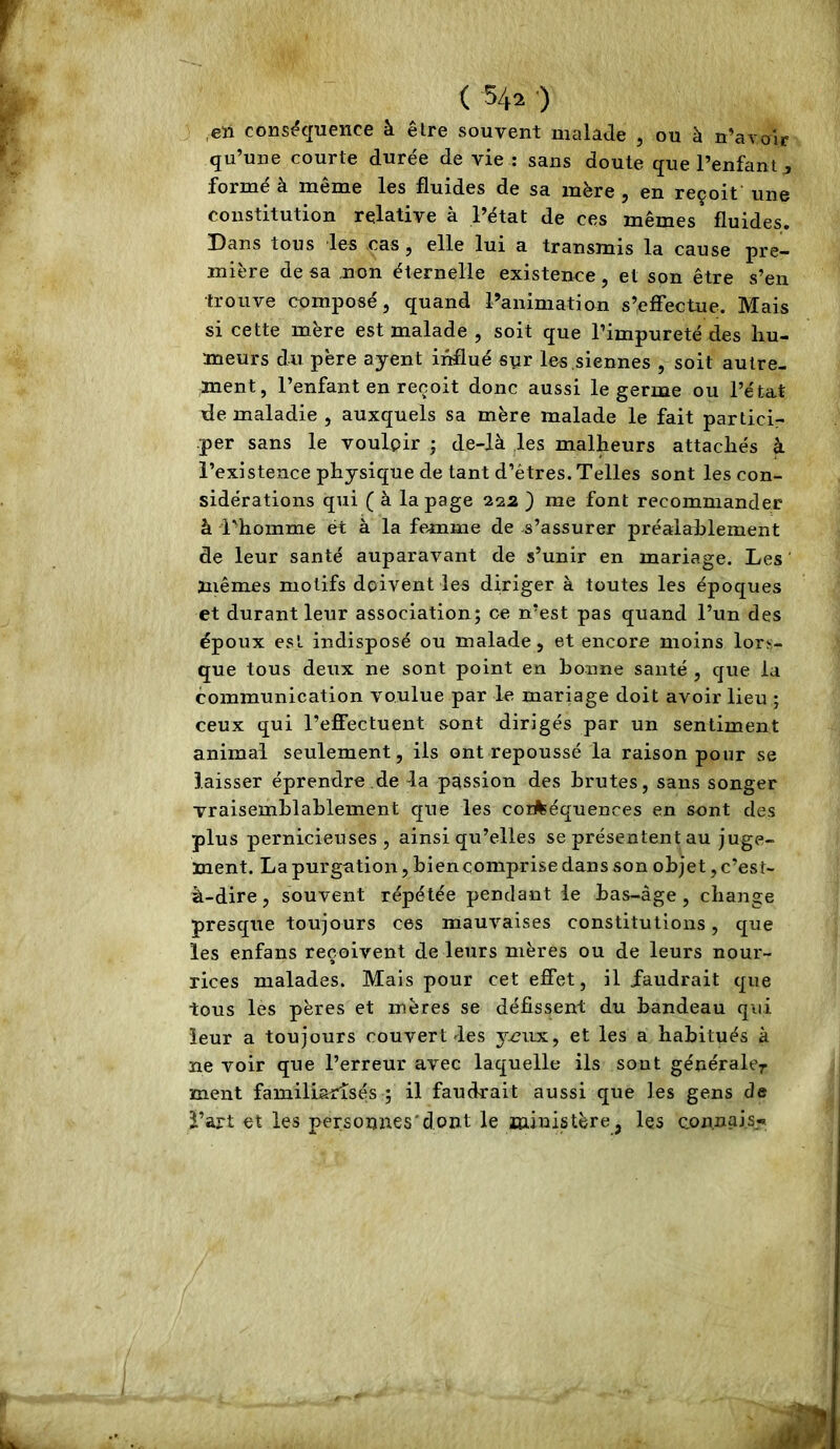 ,en conséquence à être souvent malade , ou à n’avoir qu’une courte durée de vie : sans doute que l’enfant j formé à même les fluides de sa mère , en reçoit une constitution relative à l’état de ces mêmes fluides. Dans tous 'les cas j elle lui a transmis la cause pre- mière de sa non éternelle existence, et son être s’en trouve composé, quand l’animation s’effectue. Mais si cette mère est malade , soit que l’impureté des hu- meurs du père ayent influé syr les siennes , soit autre- ment, l’enfant en reçoit donc aussi le germe ou l’état de maladie , auxquels sa mère malade le fait partici- per sans le voulpir ; de-là .les malheurs attachés à l’existence physique de tant d’êtres. Telles sont les con- sidérations qui ( à la page 222 ) me font recommander à l’homme et à la femme de s’assurer préalahlement de leur santé auparav^^ant de s’unir en mariage. Les mêmes motifs doivent les diriger à toutes les époques et durant leur association; ce n’est pas quand l’un des époux est indisposé ou malade, et encore moins lors- que tous deux ne sont point en bonne santé , que la communication voulue par le mariage doit avoir lieu ; ceux qui l’effectuent sont dirigés par un sentiment animal seulement, iis ont repoussé la raison pour se laisser éprendre de la passion des brutes, sans songer vraisemblablement cpie les conséquences en sont des plus pernicieuses, ainsi qu’elles se présentent au juge- ment. La purgation, bien comprise dans son objet, c’est- à-dire , souvent répétée pendant le bas-âge, change presque toujours ces mauvaises constitutions, que les enfans reçoivent de leurs mères ou de leurs nour- rices malades. Mais pour cet effet, il faudrait que tous les pères et mères se défissent du bandeau qui leur a toujours couvert les ymix, et les a habitués à ne voir que l’erreur avec laquelle ils sont générale^ ment familiarisés ; il faudrait aussi que les gens de l’art et les personnes*dont le ministère, les con.nais^i»