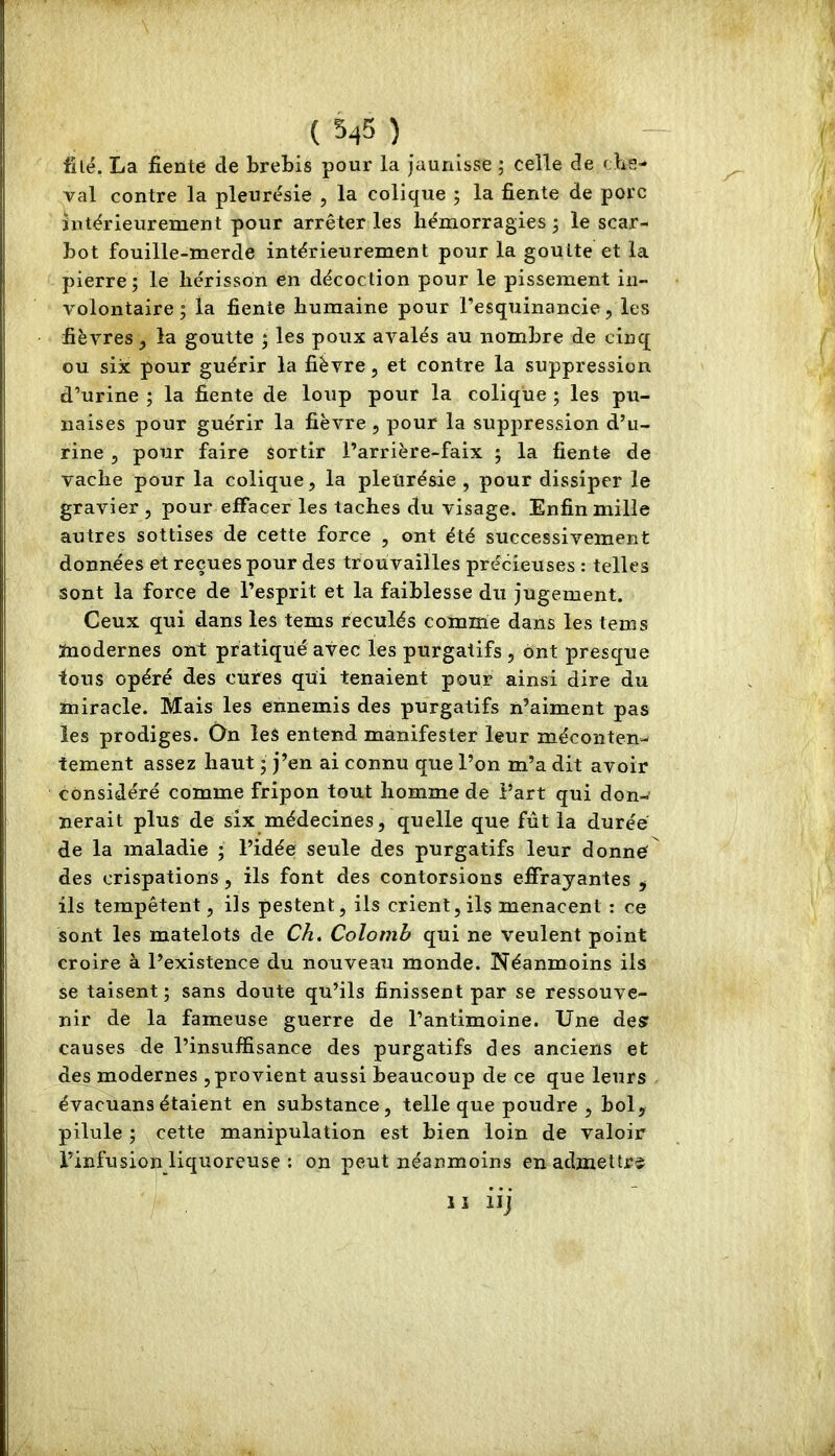 ( 545 ) filé. La fiente de brebis pour la jaunisse ; celle de cbe- val contre la pleurésie , la colique ; la fiente de porc intérieurement pour arrêter les hémorragies 3 le scar- bot fouille-merde intérieurement pour la goutte et la pierre; le hérisson en décoction pour le pissement in- volontaire; la fiente humaine pour Tesquinancie, les fièvres, la goutte ; les poux avalés au nombre de cinq ou six pour guérir la fièvre, et contre la suppression d’urine ; la fiente de loup pour la colique ; les pu- naises pour guérir la fièvre , pour la suppression d’u- rine 3 pour faire sortir l’arrière-faix ; la fiente de vache pour la colique, la pleurésie, pour dissiper le gravier , pour effacer les taches du visage. Enfin mille autres sottises de cette force , ont été successivement données et reçues pour des trouvailles précieuses : telles sont la force de l’esprit et la faiblesse du jugement. Ceux qui dans les tems reculés comme dans les tems modernes ont pratiqué avec les purgatifs , ont presque tous opéré des cures qui tenaient pour ainsi dire du miracle. Mais les ennemis des purgatifs n’aiment pas les prodiges. On les entend manifester leur méconten-' tement assez haut ; j’en ai connu que l’on m’a dit avoir considéré comme fripon tout homme de Part qui don- nerait plus de six médecines, quelle que fût la durée de la maladie ; l’idée seule des purgatifs leur donne des crispations, ils font des contorsions effrayantes , ils tempêtent, ils pestent, ils crient, ils menacent : ce sont les matelots de Ch. Colomb qui ne veulent point croire à l’existence du nouveau monde. Néanmoins ils se taisent ; sans doute qu’ils finissent par se ressouve- nir de la fameuse guerre de l’antimoine. Une des causes de l’insuffisance des purgatifs des anciens et des modernes , provient aussi beaucoup de ce que leurs évacuans étaient en substance, telle que poudre, bol, pilule ; cette manipulation est bien loin de valoir l’infusion liquoreuse : on peut néanmoins en admettra