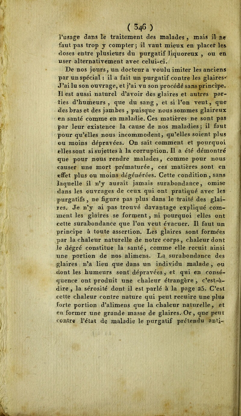 î’usage dans lé traitement des malades , mais il ne faut pas trop y compter j il vaut mieux en placer les doses entre plusieurs du purgatif liquoreux , ou en user alternativement avec celüi-ci. De nos jours, un docteur a voulu imiter les anciens par un spécial : il a fait un purgatif contre les glaires» J’ai lu son ouvrage, et j’ai vu son procédé sans principe. Il est aussi naturel d’avoir des glaires et autres par- ties d’humeurs , que du sang , et si Don veut, que des bras et des jambes , puisque nous sommes glaireux en santé comme en maladie. Ces matières ne sont pas par leur existence la cause de nos maladies ; il faut pour qu’elles nous incommodent, qu’elles soient plus ou moins dépravées. On sait comment et pourquoi elles sont si sujettes à lacorruption.il a été démontré que pour nous rendre malades, comme pour nous causer une mort prématurée, ces matières sont en effet plus ou moins dégénérées. Cette condition, sans laquelle il n’y aurait jamais surabondance, omise dans les ouvrages de ceux qui ont pratiqué avec les purgatifs , ne figure pas plus dans le traité des glai- res. Je n’y ai pas trouvé davantage expliqué com- ment les glaires se forment, ni pourquoi elles ont cette surabondance que l’on veut évacuer. Il faut un principe à toute assertion. Les glaires sont formées par la chaleur naturelle de notre corps, chaleur dont le degré constitue la santé, comme elle recuit ainsi une portion de nos alimens. La surabondance des glaires n’a lieu que dans un individu malade , ou dont les humeurs sont dépravées, et qui en consé- quence ont produit une chaleur étrangère , c’est-à- dire , la sérosité dont il est parlé à la page 25. C’est cette chaleur contre nature qui peut recuire une plus forte portion d’alimens que la chaleur naturelle, et en former une grande masse de glaires. Or, que peut contre l’état de maladie le purgatif prétendu antj-