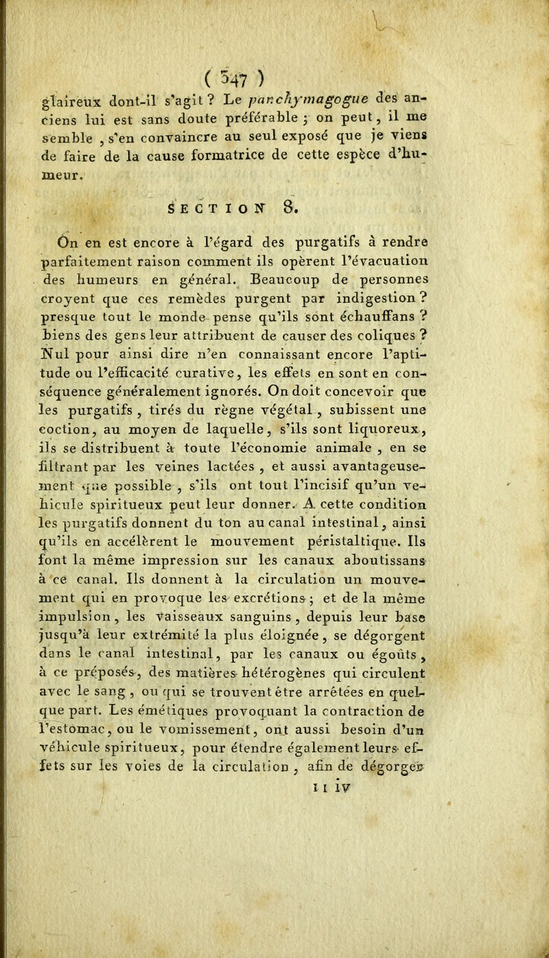 V ( 5-47 ) glaireux dont-il s’agit? Le par.chymagogue des an- ciens lui est sans doute préférable j on peut, il me semble , s'en convaincre au seul exposé que je viens de faire de la cause formatrice de cette espèce d’hu- meur. S E G T I O rr 8. Ôn en est encore à l’égard des purgatifs à rendre parfaitement raison comment ils opèrent l’évacuation des humeurs en général. Beaucoup de personnes Croyent que ces remèdes purgent par indigestion ? presque tout le monde pense qu’ils sont échauffans ? biens des gens leur attribuent de causer des coliques ? Nul pour ainsi dire n’en connaissant encore l’apti- tude ou l’efficacité curative, les effets en sont en con- séquence généralement ignorés. On doit concevoir que les purgatifs , tirés du règne végétal , subissent une coction, au moyen de laquelle, s’ils sont liquoreux, ils se distribuent à toute l’économie animale , en se filtrant par les veines lactées , et aussi avantageuse- ment que possible , s’ils ont tout l’incisif qu’un vé- hiculé spiritueux peut leur donner. A cette condition les purgatifs donnent du ton au canal intestinal, ainsi qu’ils en accélèrent le mouvement péristaltique. Ils font la même impression sur les canaux aboutissans à ce canal. Ils donnent à la circulation un mouve- ment qui en provoque les-excrétions ; et delà même impulsion, les vaisseaux sanguins, depuis leur base jusqu’à leur extrémité la plus éloignée, se dégorgent dans le canal intestinal, par les canaux ou égoûts , à ce préposés, des matières hétérogènes qui circulent avec le sang , ou qui se trouvent être arrêtées en quel- que part. Les émétiques provoqjiant la contraction de l’estomac, ou le vomissement, ont aussi besoin d’un véhicule spiritueux, pour étendre également leurs- ef- fets sur les voies de la circulation , afin de dégorges