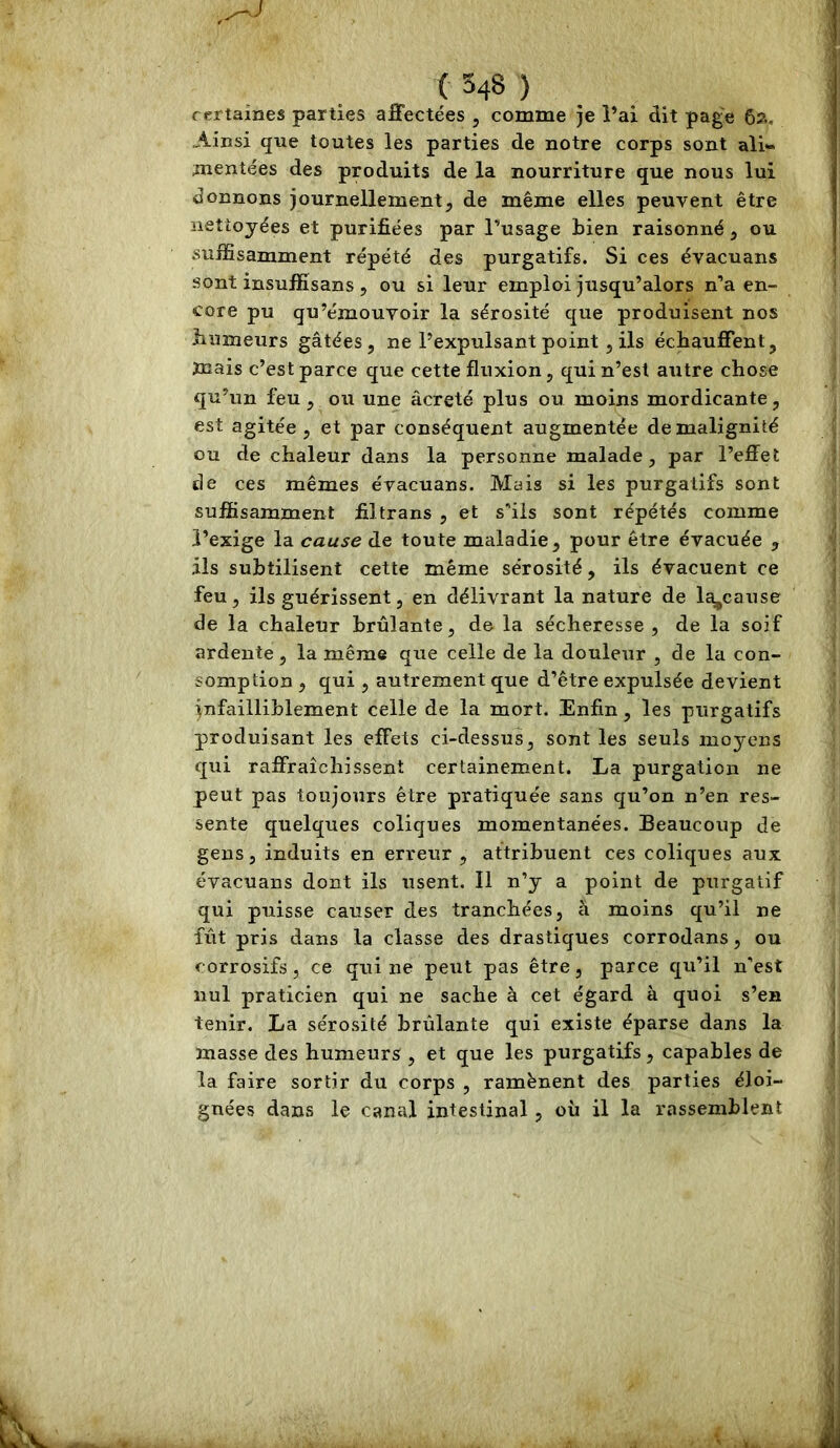 certaines parties affectées , comme je i’ai dit page 62, Ainsi que toutes les parties de notre corps sont ali- mentées des produits de la nourriture que nous lui donnons journellement, de même elles peuvent être nettoyées et purifiées par l’usage bien raisonné, ou suffisamment répété des purgatifs. Si ces évacuans sont insuffisans , ou si leur emploi jusqu’alors n’a en- core pu qu’émouvoir la sérosité que produisent nos bumeurs gâtées, ne l’expulsant point, ils échauffent, ïnais c’est parce que cette fluxion, qui n’est autre chose qu’un feu, ou une âcreté plus ou moins mordicante, est agitée, et par conséquent augmentée de malignité ou de chaleur dans la personne malade, par l’effet de ces mêmes évacuans. Mais si les purgatifs sont suffisamment filtrans , et s’ils sont répétés comme l’exige la cause de toute maladie, pour être évacuée , ils subtilisent cette même sérosité, ils évacuent ce feu, ils guérissent, en délivrant la nature de Ic^cause de la chaleur brûlante, de la sécheresse , de la soif ardente, la même que celle de la douleur , de la con- somption 5 qui , autrement que d’être expulsée devient infailliblement celle de la mort. Enfin, les purgatifs produisant les effets ci-dessus, sont les seuls moyens qui raffraîchissent certainement. La purgation ne peut pas toujours être pratiquée sans qu’on n’en res- sente quelques coliques momentanées. Beaucoup de gens, induits en erreur , attribuent ces coliques aux évacuans dont ils usent. Il n’y a point de purgatif qui puisse causer des tranchées, à moins qu’il ne fût pris dans la classe des drastiques corrodans, ou corrosifs, ce qui ne peut pas être, parce qu’il n’est nul praticien qui ne sache à cet égard à quoi s’en tenir. La sérosité brûlante qui existe éparse dans la masse des humeurs , et que les purgatifs, capables de la faire sortir du corps , ramènent des parties éloi- gnées dans le canal intestinal, où il la rassemblent