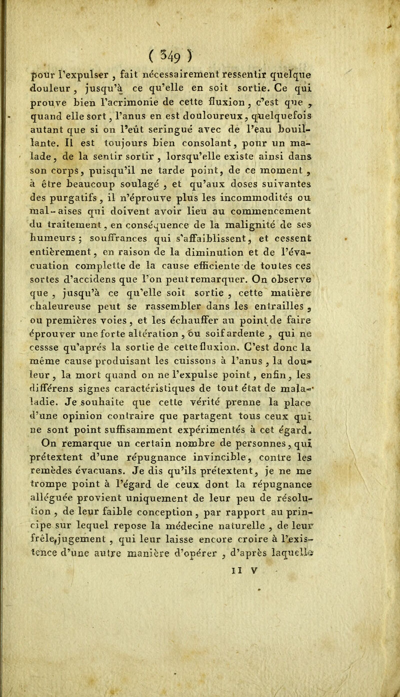 pour l’expulser , fait nécessairement ressentir quelque douleur, jusqu’à ce qu’elle en soit sortie. Ce qui prouve bien l’acrimonie de cette fluxion, c’est que , quand elle sort, l’anus en est douloureux, quelquefois autant que si on l’eût seringue avec de l’eau bouil- lante. Il est toujours bien consolant, pour un ma- lade, de la sentir sortir , lorsqu’elle existe ainsi dans son corps, puisqu’il ne tarde point, de ce moment , à être beaucoup soulagé , et qu’aux doses suivantes des purgatifs, il n’éprouve plus les incommodités ou mal-aises qui doivent avoir lieu au commencement du traitement, en conséquence- de la malignité de ses humeurs; souffrances qui s'affaiblissent, et cessent entièrement, en raison de la diminution et de l’éva- cuation complette de la cause efficiente de toutes ces sortes d’accidens que l’on peut remarquer. On observe que , jusqu’à ce qu’elle soit sortie , cette matière chaleureuse peut se rassembler dans les entrailles , ou premières voies, et les échauffer au point de faire éprouver une forte altération , ou soif ardente , qui ne cessse qu’aprés la sortie de cette fluxion. C’est donc la même cause produisant les cuissons à l’anus , la dou?» leur, la mort quand on ne l’expulse point, enfin, les différens signes caractéristiques de tout état de mala-- ladie. Je.souhaite que cette vérité prenne la place d’une opinion contraire que partagent tous ceux qui ne sont point suffisamment expérimentés à cet égard. On remarque un certain nombre de personnes, qui prétextent d’une répugnance invincible, contre les remèdes évacuans. Je dis qu’ils prétextent, je ne me trompe point à l’égard de ceux dont la répugnance alléguée provient uniquement de leur peu de résolu- tion , de leur faible conception, par rapport au prin- cipe sur lequel repose la médecine naturelle , de leur frêle,jugement , qui leur laisse encore croire à l’exis- tence d’une autre manière d’opérer , d’après laquelle II V