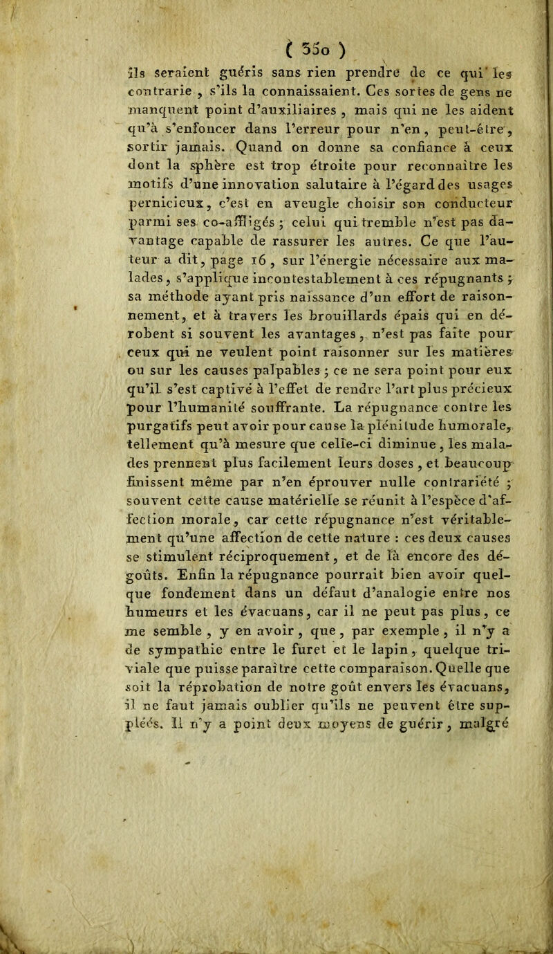 ils seraient guéris sans rien prendre de ce qui' les contrarie , s’ils la connaissaient. Ces sortes de gens ne manquent point d’auxiliaires , mais qui ne les aident qu’à s’enfoncer dans l’erreur pour n’en, peut-être, sortir jamais. Quand on donne sa confiance à ceux dont la sphère est trop étroite pour reconnaître les motifs d’une innovation salutaire à l’égard des usages pernicieux, c’est en aveugle choisir son conducteur parmi ses co-alïligés ; celui qui tremble n’est pas da- vantage capable de rassurer les autres. Ce que l’au- teur a dit, page i6 , sur l’énergie nécessaire aux ma- lades , s’applique incontestablement à ces répugnants f sa méthode ayant pris naissance d’un effort de raison- nement, et à travers les brouillards épais qui en dé- robent si souvent les avantages, n’est pas faîte pour ceux qui ne veulent point raisonner sur les matières ou sur les causes palpables ; ce ne sera point pour eux qu’il s’est captivé à l’effet de rendre l’art plus précieux pour l’humanité souffrante. La répugnance contre les purgatifs peut avoir pour cause la plénitude humorale, tellement qu’à mesure que celle-ci diminue, les mala- des prennent plus facilement leurs doses , et beaucoup finissent même par n’en éprouver nulle contrariété ; souvent cette cause matérielle se réunit à l’espèce d'af- fection morale, car cette répugnance n’est véritable- ment qu’une affection de cette nature : ces deux causes se stimulent réciproquement, et de là encore des dé- goûts. Enfin la répugnance pourrait bien avoir quel- que fondement dans un défaut d’analogie entre nos humeurs et les évacuans, car il ne peut pas plus, ce me semble , y en avoir, que, par exemple , il n’y a de sympathie entre le furet et le lapin, quelque tri- viale que puisse paraître cette comparaison. Quelle que soit la réprobation de notre goût envers les évacuans, il ne faut jamais oublier qu’ils ne peuvent être sup- pléés. Il n'y a point deux moyens de guérir, malgré