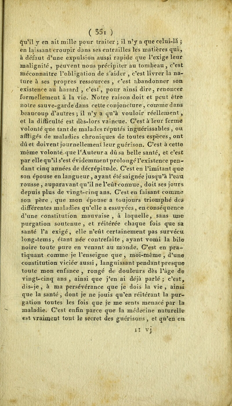 <5[u’il y en ait mille pour traiter ; il n’y a que celui-lâ ^ en laissant croupir clans ses entrailles les matières qui, à défaut d’une expulsion aussi rapide cjue l’exige leur malignité, peuTent nous précipiter au tombeau, c’est méconnaître l’obligation de s'aider , c’est livrer la na- ture à ses propres ressources , c’est abandonner son y 'existence au hasard , c’est, pour ainsi dire, renoncer formellement à la vie. Notre raison doit et peut être notre sauve-garde dans cette conjoncture , comme dans beaucoup d’autres ; il n’y a qu’à vouloir réellement, et la difficulté est dès-lors vaincue. C’est à leur ferme volonté que tant de malades réputés inguérissables , ou affligés de maladies chroniques de toutes espèces, ont dû et doivent journellement leur guérison. C’est à cette même volonté que l’Auteur a dû sa belle santé, et c’est par elle qu’il s’est évidemment prolongé l’existence pen- dant cinq années de décrépitude. C’est en l’imitant que son épouse en langueur , ayant été saignée jusqu’à l’eau rousse , auparavant qu’il ne l’eût connue, doit ses jours depuis plus de vingt-cinq ans. C’est en faisant comme son père * que mon épouse a toujours triomphé des différentes maladies qu’elle a essuyées, en conséquence d’une constitution mauvaise , à laquelle, sans une purgation soutenue , et réitérée chaque fois que sa santé l’a exigé, elle n’eût certainement pas survécu long-tems, étant née contrefaite , ayant vomi la bile noire toute pure en venant au monde. C’est en pra- tiquant comme je l’enseigne que , moi-même , d’une constitution viciée' aussi, languissant pendant presque toute mon enfance , rongé de douleurs dès l’àge de vingt-cinq ans, ainsi que j’en ai déjà parlé; c’est, dis-je , à ma persévérance que Je dois la vie , ainsi que la santé, dont je ne jouis qu’en réitérant la pur- gation toutes les fois que je me sents menacé par la- maladie. C’est enfin parce que la médecine naturelle est vrainaent tout le secret des guérisons, et qu’en en. JT Vj,