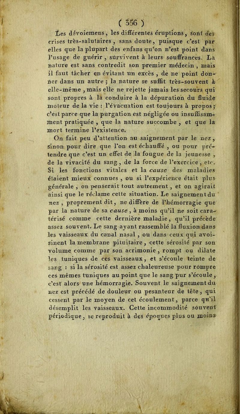 c S56 ) Les dëvoiemens, les difFérenles éruptions, sont des crises très-salutaires , sans doute, puisque c’est par elles que la plupart des enfans qu’on n’est point dans l’usage de guérir , survivent à leurs souffrances. La nature est sans contredit son premier médecin , mais il faut tâclier en évitant un excès , de ne point don- ner dans un autre ; la nature se suffit très-souvent à elle-même , mais elle ne rejette jamais les secours, qui sont propres à la conduire à la dépuration du fluide moteur de la vie : l’évacuation est toujours à propos; c’est parce que la purgation est négligée ou insuffisam- ment pratiquée , que la nature succombe , et que la mort termine l’existence. On fait peu d’attention au saignement par le nez, sinon pour dire que l'on est échauffé , ou pour pré- tendre que c’est un effet de ,\la fougue de la jeunesse , de la vivacité du sang, de la force de l’exercice, etc. Si les fonctions vitales et la cause des maladies étaient mieux connues , ou si l’expérience était plus générale , on penserait tout autrement , et on agirait ainsi que le réclame cette situation. Le saignement du nez , proprement dit, ne diffère de l’hémorragie que par la nature de sa cause, à moins qu’il ne soit cara- térisé comme cette dernière maladie , qu’il précède assez souvent. Le sang ayant rassemblé la fluxion dans les vaisseaux du canal nasal , ou dans ceux qui avoi- sinent la membrane pituitaire , cette sérosité par son volume comme par son acrimonie, rompt ou dilate les tuniques de ces vaisseaux, et s’écoule teinte de sang : si la sérosité est assez chaleureuse pour rompre ces mêmes tuniques au point que le sang pur s’écoule, c’est alors une hémorragie. Souvent le saignement du nez est précédé de douleur ou pesanteur de tête, qui cessent par le moyen de cet écoulement, parce qu’il désemplit les vaisseaux. Cette incommodité souvent périodique, se reproduit à des époques plus ou moins