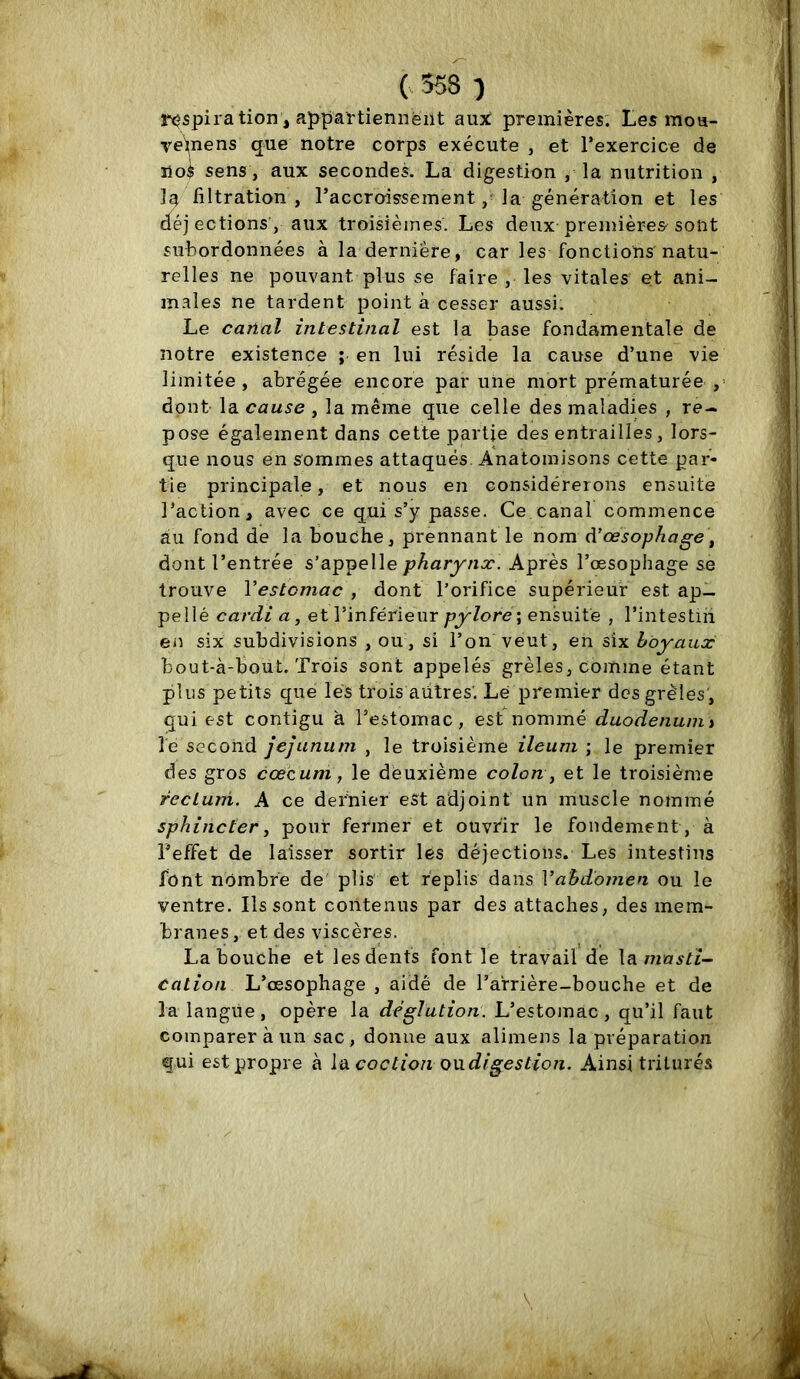 C558 ) respiration, ajïpartiennéiit auj^ premières. Les moa- vei;nens que notre corps exécute , et l’exercice de iio$ sens , aux secondes. La digestion , la nutrition , la filtration , l’accroissement, la génération et les déjections', aux troisièmes. Les deux premières sont subordonnées à la dernière, car les fonctions natu- relles ne pouvant plus se faire , les vitales et ani- m.ales ne tardent point à cesser aussi. Le canal intestinal est la base fondamentale de notre existence ; en lui réside la cause d’une vie limitée, abrégée encore par une mort prématurée ,’ dont- la cause , la même que celle des maladies , re- pose également dans cette partie des entrailles, lors- que nous en sommes attaqués. Anatoinisons cette par- tie principale, et nous en considérerons ensuite l’action, avec ce qui s’y passe. Ce canal commence au fond de la bouche, prennant le nom à’œsophage, dont l’entrée s’appelle pharynx. Après l’œsophage se trouve Vestcmac , dont l’orifice supérieur est ap- pellé cardi a, et l’inférieur ensuite , l’intestin en six subdivisions , ou , si l’on veut, en six boyaux bout-à-bout. Trois sont appelés grêles, comme étant plus petits que lés trois autres'. Lé premier des grêles, qui est contigu à l’estomac, est nommé duodénum i le second jéjunum , le troisième ileum ; le premier des gros cæcum, le déuxième colon, et le troisième rectum. A ce dernier eSt adjoint un muscle nommé sphincter, pour fermer et ouvrir le fondement, à Teffet de laisser sortir les déjections. Les intestins font nombre de plis et replis dans Vabdomen ou le ventre. Ils sont contenus par des attaches, des mem- branes , et des viscères. La bouche et les dents font le travail de \?imasti~ cation L’œsophage , aide de l’arrière-bouche et de la langue, opère la dégîution. L’estomac, qu’il faut comparer à un sac, donne aux alimens la préparation qui est propre à la coction oudigestion. Ainsi triturés