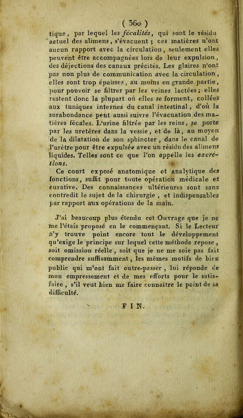 tique ; par lequel les fécalités^ qui sont le résidu ''actuel des alimens, s’évacuent ; ces matières n’ont aucun rapport avec la circulation, seulement elles peuvent être accompagnées lors de leur expulsion, des déjections des canaux précités. Les glaires n’ont pas non plus de communication avec la circulation , elles sont trop épaisses , au moins en grande partie, pour pouvoir se filtrer par les veines lactées ; elles restent donc la plupart où elles se forment, collées aux tuniques internes du canal intestinal , d’où la surabondance peut aussi suivre l’évacuation des ma- tières fécales. L’urine filtrée par les reins, se porte par les uretères dans la vessie, et de là, au moyen de la dilatation de son sphincter , dans le canal de l’urètre pour être expulsée avec un résidu des alimens liquides. Telles sont ce que l’on appelle les lioris. Ce court exposé anatomique et analytique des fonctions, suffit pour toute opération médicale et curative. Des connaissances ultérieures sont sans contredit le sujet de la chirurgie , et indispensables par rapport aux opérations de la main. J’ai beaucoup plus étendu cet Ouvrage que je ne ïne l’étais proposé en le commençant. Si le Lecteur n’y trouve point encore tout le développement qu’exige le principe sur lequel cette méthode repose , soit omission réelle , soit que je ne me soie pas fait comprendre suffisamment, les mêmes motifs de bien public qui m’ont fait outre-passer , lui réponde de mon empressement et de mes efforts pour le satis- faire , s’il veut bien me faire connaitre le point de sa difncuïté.