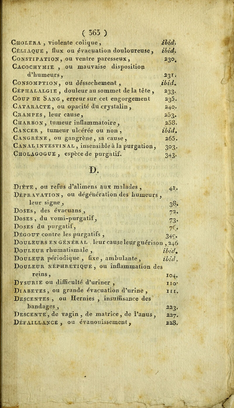 ( 565 ) Choléra, violente colique , ,îhid. Çéltaque , flux ou évacuation douloureuse, ihid. Constipation, ou ventre paresseux, 230, Cacochymie , ou mauvaise disposition d’humeurs, -231. Consomption, ou déssechement , ibid. Céphalalgie, douleur au sommet de la tête , 233. Coup de Sang, erreur sur cet engorgement 235. Cataracte , ou opacité du crystalin, 240. Crampes, leur cause, 253. Charbon, tumeur inflammatoire, 258. .Cancer , tumeur ulcérée ou non, ihid, Cangrène, ou gangrène, sa cause, 265. Canal intestinal , insensible à la purgation, 303. ÇholAGOGüE , espèce de purgatif. 343. D. Diète, ou refus d’alimens aux malades, 41, Dépravation, ou dégénération des humeurs , leur signe , qg. Doses, des évacuans , y2. Doses , du vomi-purgatif^ Doses du purgatif, yf. Dégoût contre les purgatifs , 34c, Douleurs en général . leur cause leur guérison , 346 Douleur rhumatismale , ihid^ Douleur périodique , fixe, ambulante , ihid. Douleur néphrétique , ou inflammation des reins, 104. Dysurie ou difficulté d’uriner , iio* Diabètes, ou grande évacuation d’urine , m. Descentes , ou Hernies , insuffisance des bandages, 223. Descente, de vagin, de matrice, de l’anus, 227. Déeaillange , ou évanouissement, 228.