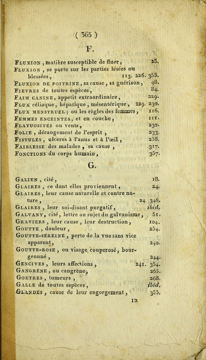 F. Fluxion , matière susceptible de fluer, 25. Fluxion , se porte sur les parties lésées ou blessées, 113. 226. s55. Fluxion de poitrine , sa cause , sa guérison, 98. Fievres de toutes espèces, 84. Faim canine, appétit extraordinaire, 229. Flux céliaque , hépatique , mésentérique , 229. 230. Flux menstruel ; ou les règles des femmes, n6. Femmes enceintes, et en couche, m- Flatuosités ou vents, 230. Folie , dérangement de l’esprit , 233. Fistules , ulcères à l’anus et à l’œil, 258. Faiblesse des malades , 'sa cause , 317. Fonctions du corps humain, 357. G. Galien , cité, 18. Glaires , ce dont elles proviennent , 24. Glaires , leur cause naturelle et contre na- ture , 24 346. Glaires , leur soi-disant purgatif, ibid. Galvany, cité, lettre au sujet du galvanisme, 5i. Graviers , leur cause, leur destruction, 104. Goutte , douleur, 254. Goutte-sereine , perte de la vue sans vice apparent, 240. Goutte-rose , ou visage couperosé, bour- geonné , 244. Gencives , leurs affections , 241. 354. Gangrène , ou cangrène, 265. Goetres , tumeurs , 268. Galle de toutes espèces, ihid^ GlandiIs , cause de leur engorgement, 355. 1%