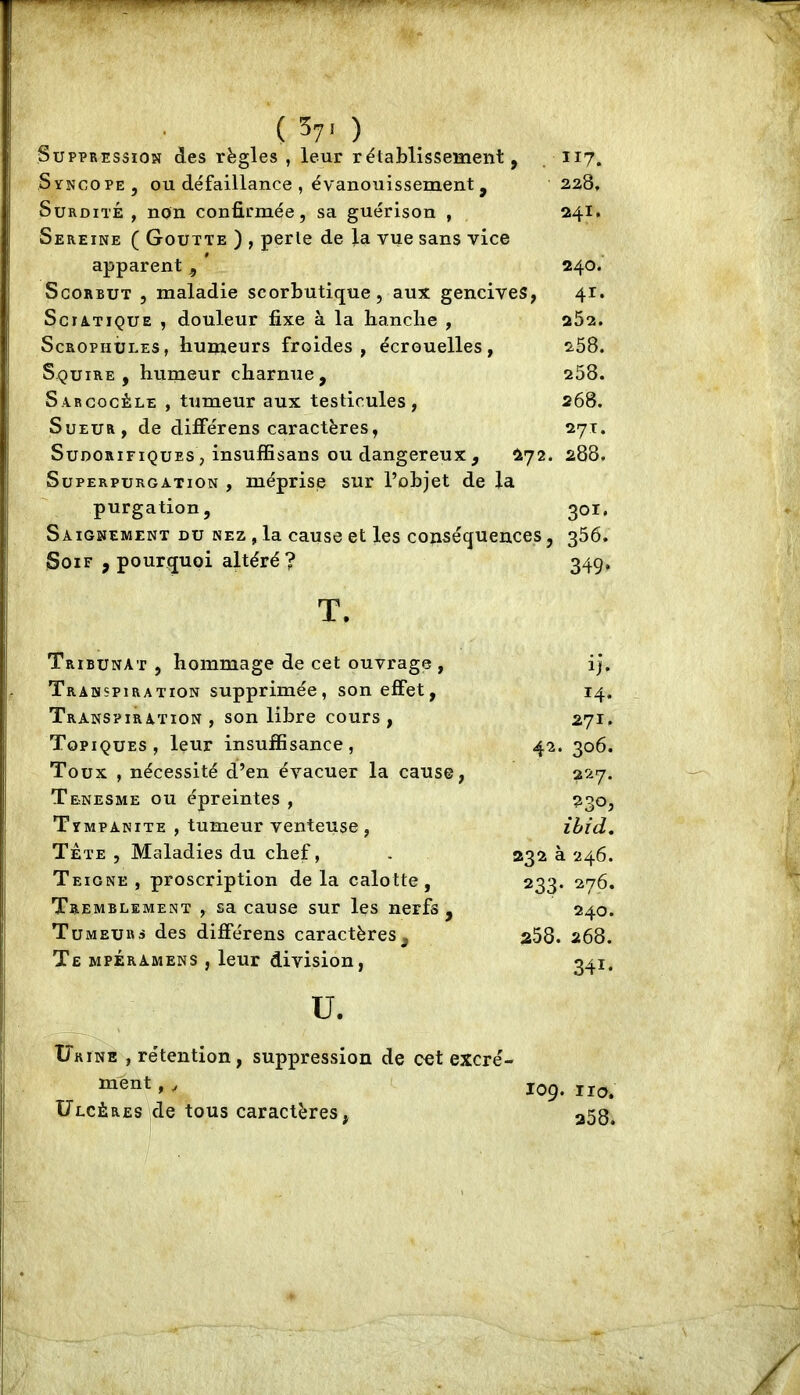 ( 57- ) Suppression des règles , leur rétablissement, . 117. Syncope, ou défaillance , évanouissement, 228, Surdité , non confirmée, sa guérison , 241, Sereine ( Goutte ) , perle de Ja vue sans vice apparent , * 240. Scorbut , maladie scorbutique, aux gencives, 41. SciâTiQUE , douleur fixe à la hanche , 252. Scrophules, humeurs froides, écrouelles, 258. S-QuiRE , humeur charnue, 258. Sargocèle , tumeur aux testicules, 268. Sueur, de dilférens caractères, 271. Sudorifiques , insufBsans ou dangereux , ^72. 288. Superpurgation , méprise sur l’objet de la purgation, 301. Saignement du nez , la cause et les conséquences, 356. Soif , pourquoi altéré? 349, T. Tribunat , hommage de cet ouvrage , ij. Transpiration supprimée, son effet, 14. Transpiration , son libre cours , 271. Topiques, leur insuffisance, ^2. 306. Toux , nécessité d’en évacuer la cause, 227. Tenesme ou épreintes , ?30> Tympanite , tumeur venteuse , ibid. Tète, Maladies du chef, . 232 à 246. Teigne, proscription delà calotte, 233. 276. Tremblement , sa cause sur les nerfs , 240. Tumeurs des différens caractères, a58. 268. Te mpéramens , leur division, 341. U. Urine , rétention, suppression de cet excré- ïïient, , 10^, Ulcères de tous caractères, 253,