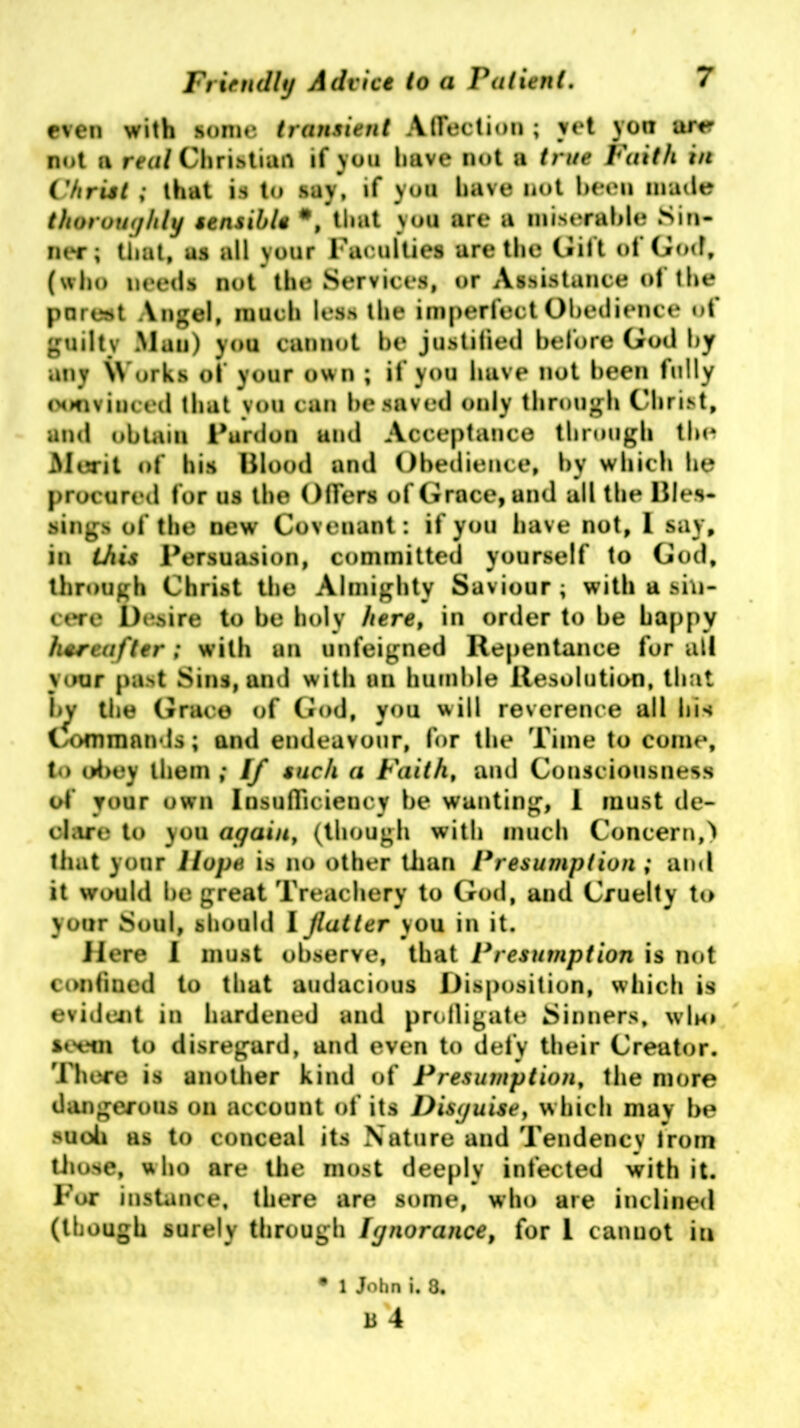 even with some transient Affection ; vet yon are not (i real Christian if you have not a true Faith in Christ; that is to say, if you have not been made thoroughly sensible #, that you are a miserable Sin- ner; that, us all your Faculties are the Gilt ot God, (who needs not the Services, or Assistance ot the purest Angel, much less the imperfect Obedience ot guiltv Mau) you cannot be justified before God by any Works of your ow n ; if you have not been fully convinced that you can he saved only through Christ, and obtain Furdon and Acceptance through the Merit of his Blood and Obedience, by which he procured for us the Offers of Grace, and all the Bles- sings of the new Covenant: if you have not, l say, in this Persuasion, committed yourself to God, through Christ the Almighty Saviour ; with a sin- cere Desire to be holy here, in order to he happy hereafter; with an unfeigned Repentance for all your past Sins, and with un humble Resolution, that by tiie Grace of God, you will reverence all his Commands; and endeavour, for the Time to come, to obey them ,* If such a Faith, and Consciousness of your own Insufficiency be wanting, I must de- clare to you again, (though with much Concern,) that yonr Hope is no other than Presumption ; and it would be great Treachery to God, and Cruelty to your Soul, should I flatter you in it. Here I must observe, that Presumption is not confined to that audacious Disposition, which is evident in hardened and profligate Sinners, who seem to disregard, and even to defy their Creator. 'There is another kind of Presumption, the more dangerous on account of its Disguise, which may be suoh as to conceal its Nature and Tendency from those, who are the most deeply infected with it. For instance, there are some, who are inclined (though surely through Ignorance, for I cannot iu 1 John i. 8.
