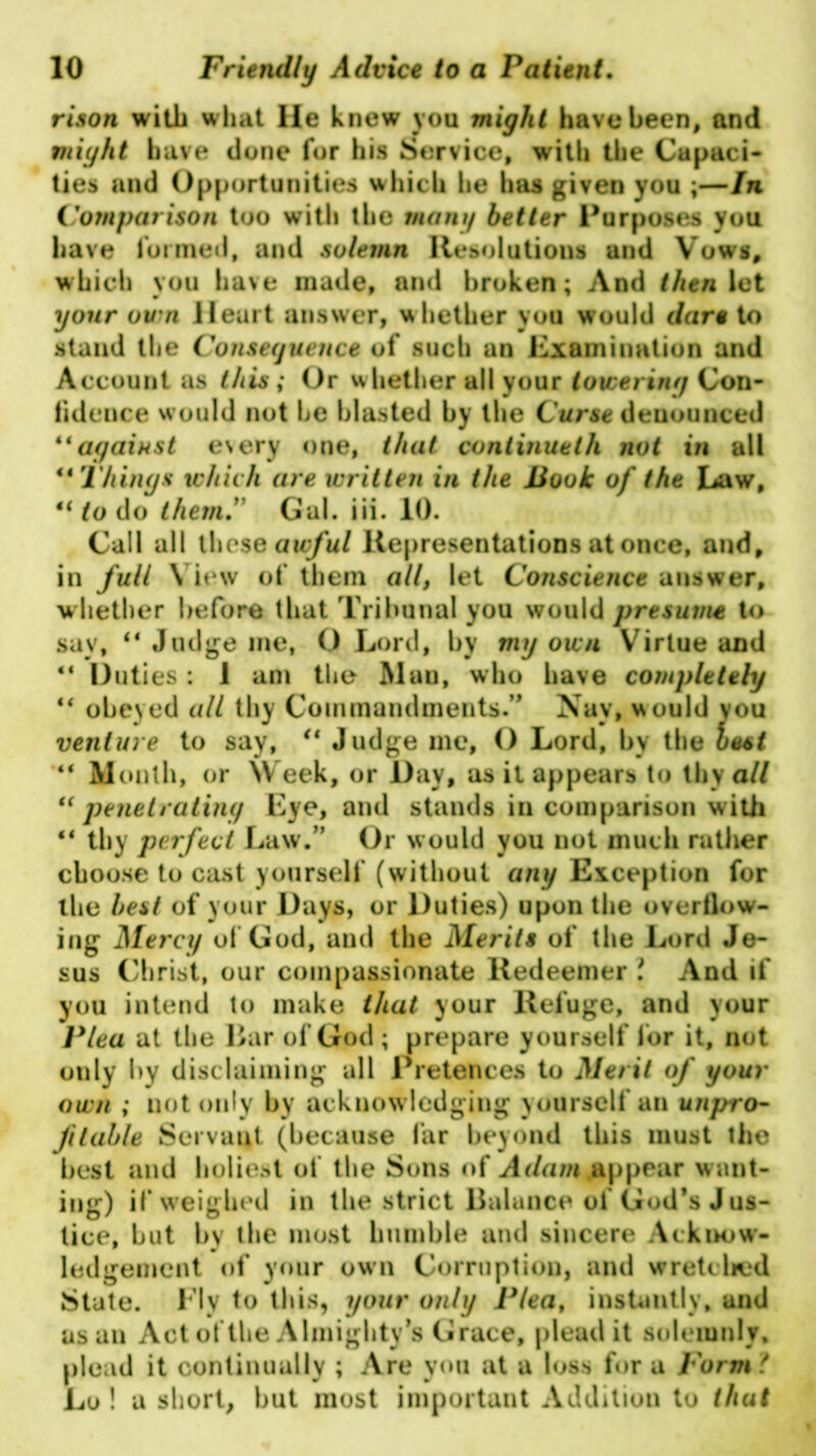 rison with what He knew you might have been, and might have done for his Service, with the Capaci- ties and Opportunities which he has given you ;—In Comparison too with the mam/ better Purposes you have formed, and solemn Resolutions and Vows, which you have made, and broken; And then let your own Heart answer, w hether you would dare to stand the Consequence of such an Examination and Account as this ; Or whether all your towering Con- fidence would not he blasted by the Curse denounced “against every one, that continueth not in all “Things which are written in the Book of the Law, “to do themGal. iii. 10. Call all these awful Representations at once, and, in full View of them all, let Conscience answer, whether before that Tribunal you would presume to say, “ Judge me, O Lord, by mg own Virtue and “ Duties: 1 am the Mau, who have completely “ obeyed all thy Commandments.” Nay, would you venture to say, u Judge me, O Lord, by the best “ Month, or Week, or Day, as it appears to thy all “penetrating Eye, and stands in comparison with “ thy perfect Law.” Or would you not much rather choose to cast yourself (without any Exception for the best of your Days, or Duties) upon the overflow- ing Mercy of God, and the Merits of the Lord Je- sus Christ, our compassionate Redeemer i And if you intend to make that your Refuge, and your Plea at the liar of God ; prepare yourself for it, not only by disclaiming all Pretences to Merit of your own ; not only by acknowledging yourself an unpro- fitable Servant (because far beyond this must the best and holiest of the Sons of A dam .appear want- ing) if weighed in the strict Balance oi God’s Jus- tice, but by the most humble and sincere Acknow- ledgement of your own Corruption, and wretched State. Fly to this, your only Plea, instantly, and as an Act of the Almighty’s Grace, plead it solemnly, plead it continually ; Are you at a loss for a Form t Lo ! a short, but most important Addition to that