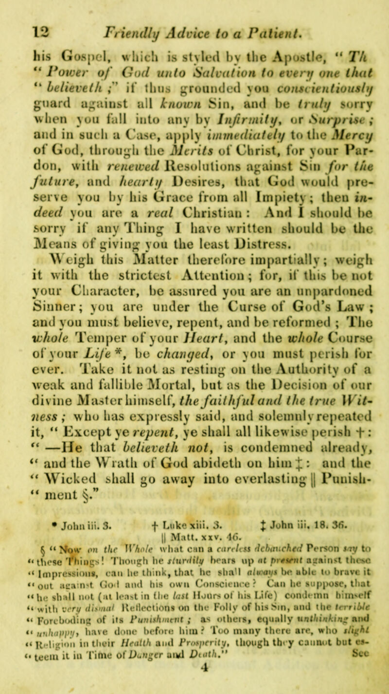 his Gospel, which is styled by the Apostle, u T/t ** Power of God unto Salvation to every one that “ believeth ;* if thus grounded you conscientiously guard against all known Sin, and be truly sorry when you fall into any by Infirmity, or Surprise ; and in such a Case, apply immediately to the Mercy of God, through the Merits of Christ, for your Par- don, with renewed Resolutions against Sin for the future, and hearty Desires, that God would pre- serve you by his Grace from all Impiety; then »/1- deed you are a real Christian : And I should be sorry if any Thing I have written should be the Means of giving you the least Distress. Weigh this Matter therefore impartially; weigh it with the strictest Attention; for, if this be not your Character, be assured you are an unpardoned Sinner; you are under the Curse of God’s Law; and you must believe, repent, and be reformed ; The whole Temper of your Heart, and the whole Course of your Life*, bo changed, or you must perish for ever. Take it not as resting on the Authority of a weak and fallible Mortal, but as the Decision of our divine Master himself, the faithful and the true Wit- ness ; who has expressly said, and solemnly repeated it, 44 Except ye repent, ye shall all likewise perish + : 44 —He that believeth not, is condemned already, <{ and the Wrath of God abideth on him^: and the 44 Wicked shall go away into everlastiug j| Punish- 44 meat §.” • John iii. 3. *f* Luke xiii. 3. + 18. 36. || Matt. xxv. 46. § “ Mow on the Whole what can a careleu debauched Person say to “these Things! Though he sturdily hears up at present against these «* Impressions, can he think, that he shall always be able to brave it “out acaimt God and his own Conscience? Cun he suppose, that “he shall not (at least in the last Hours o! his Life) condemn himself n with very dismal Rejections on the Folly of his Sin, and the terrible “ Foreboding of its Punishment ; a* others, equally unthinking and it unhappy, have done before him ? Too many there are, who slight n Religion in their Health and Prosperity, though they cannot but cs- i« teem it iu Time of Danger and Death. See 4