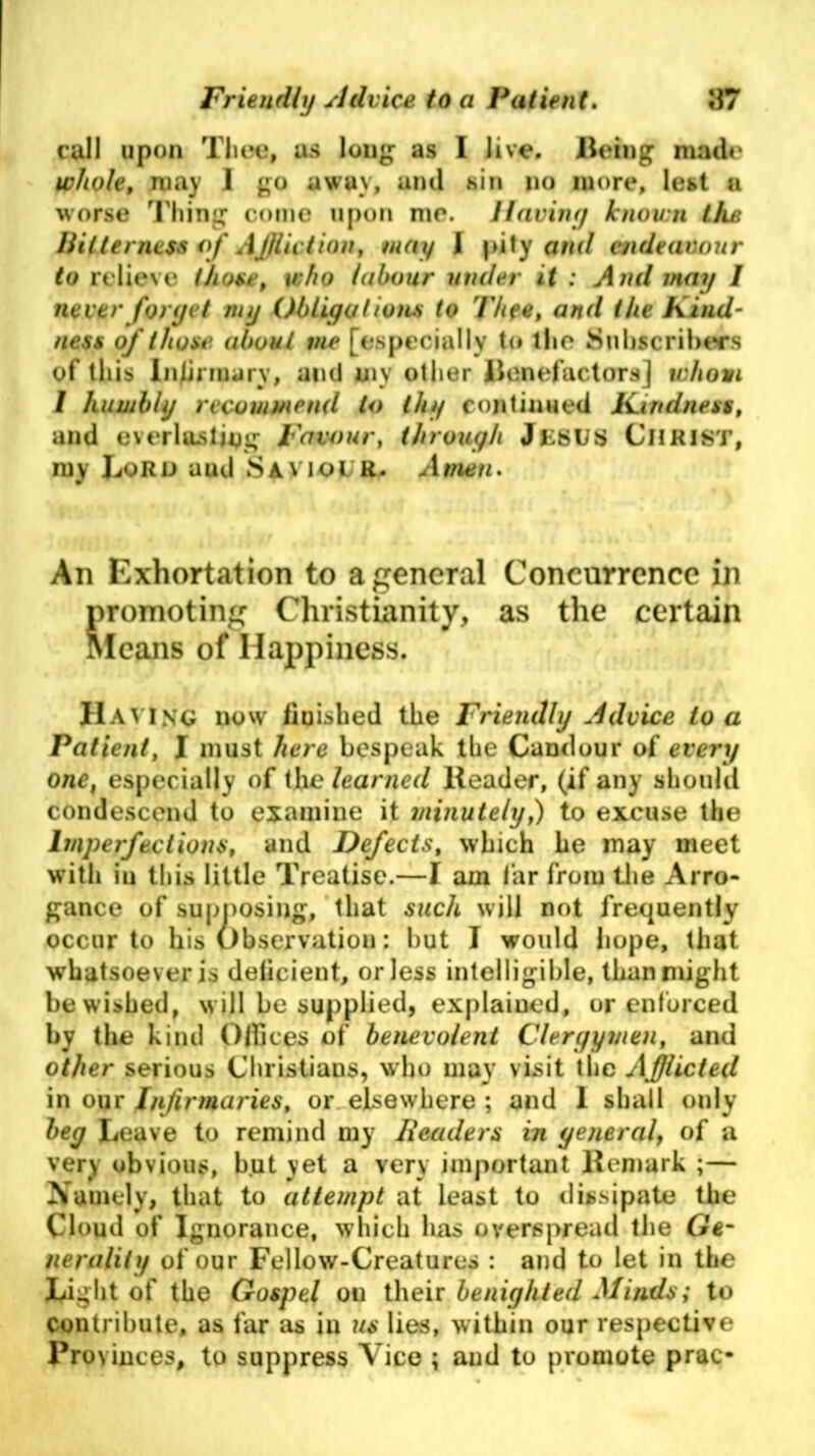 call upon Thee, as long as I live. Being made whole, may I go away, and sin no more, lest a worse Thing come upon me. Having known the Bitterness of Aj/liction, may l pity and endeavour to relieve those, who labour under it : And may I never forget my Obligations to Thee, and the Kind- ness of those about me [especially to the Subscribers of this Infirmary, and my other Benefactors] whom I humbly recommend to thy continued Kindness, and everlasting Favour, through JESUS CHRIST, my Lord uud SA viol R. A tnen. An Exhortation to a general Concurrence in promoting Christianity, as the certain Means of Happiness. Having now finished the Friendly Advice to a Patient, I must here bespeak the Candour of every one, especially of the learned Reader, (if any should condescend to examine it minutely,) to excuse the Imperfections, and Defects, which he may meet with in tliis little Treatise.—I am far from the Arro- gance of supposing, that such will not frequently occur to his Observation: but I would hope, that whatsoever is deficient, or less intelligible, than might be wished, will be supplied, explained, or enforced by the kind Offices of benevolent Clergymen, and other serious Christians, who may visit the Afflicted in our Infirmaries, or elsewhere ; and I shall only beg Leave to remind my Readers in general of a very obvious, but yet a very important Remark ;— Namely, that to attempt at least to dissipate the Cloud of Ignorance, which lias overspread the Ge- nerality of our Fellow-Creatures : and to let in the Light of the Gospel on their benighted Minds; to contribute, as far as in us lies, within our respective Provinces, to suppress Vice ; and to promote prac-