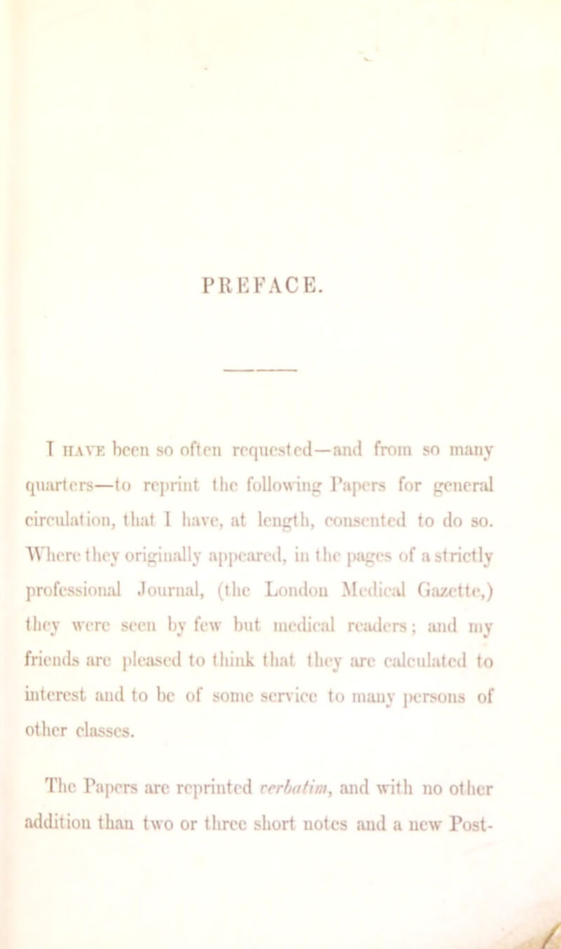 PREFACE. T tia\t; been so often requested—and from so many quarters—to rej)rint the following Papers for genend cireulation, that I liave, at length, consented to do so. Wlierethey originally appeared, in the pjiges of a strictly professioiud Jounial, (Ilie London Medical Gazette,) they were seen by few but medical readers; and my friends are |)Ieased to tliiiik that they are calculated to interest and to be of some scr\ ice to many persons of other classes. Tlie Papers arc reprinted rerhatim, and with no otiicr addition than two or three short notes and a new Post- /