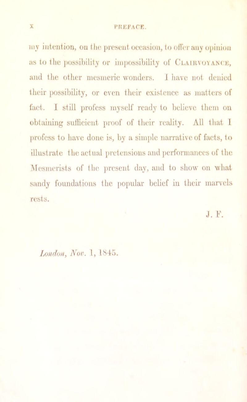 iiiv iiitoiition, ou (lie. jiroseiit occiusion, to otlVi aiiy o|)ini()ii as to tlio possibility or impossibility of CLAiuvuYANrK, and t lie other mesmeric wonders. J have not denied their [Kissibility, or even their existence as matters of fact. 1 still profess myself ready to believe them ou obtaining sidlicicnt jiroof of their reality. All that I profess to have done is, by a simjilc narrative of facts, to illustrate the actual pretensions and jierformances of the Mesmerists of the jiresent day, and to show on what sandy foundations the jiopular belief iu their marvels rests. J. F. Loudon, A'00. I, Iht-to.