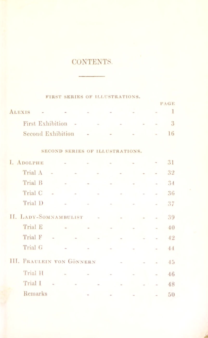 CONTENTS FIRST SERIKS OF IM.rSTRATIONS. I’AOK Alkxis 1 First Exililiition - - - - - 3 Second Exhibition - - - - Iti SECOND SERIES OF I LI.USTR ATIONS. I. Adolimik - - - - - 31 Trial A - - - - - - 32 Trial 15 . - - . . .31 Trial C - - - - - - 3(i Trial 1) - - - - . 37 II. EaDV-So.MNA.M BUI.I.ST - - - . 39 Trial E - - . . - 10 Trial F - - - . - - 12 Trial fi - - . . - 11 III. FhAI’I.EIN VON CioNNKRN - - . I Trial 11 . - . . - -16 Trial 1 - - - . . . 48 Uoniarks - . . - 00