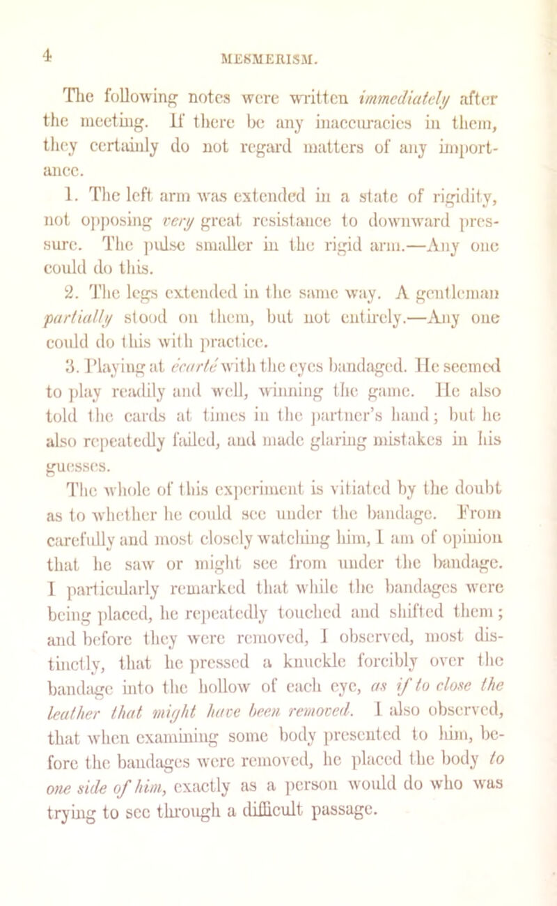 ME8MEEIS3I. Tlie following notes were wiittcn immediately after the meeting, if there be any inaeciu'aeics in them, they eertainly do not regard matters of any import- anee. 1. Tlic left arm was extended in a state of rigidity, not o))posing very great resistance to downward pres- .sure. The pidse smaller in the rigid arm.—Any one eould do this. 2. The legs extended in the same way. A gentleman partially stood on them, but not cntii'cly.—Any one could do this with practice. Ji. riayiug at eearte with the eyes bandaged. lie secine<l to j)lay readily and well, winning the game, lie also told the cards at tijiies in the jtaitucr’s hand; but he also repeatedly fidled, aud made glaring mistakes in his guesses. The whole of this cx])crimcnt is vitiated hy the doubt as to whether he could see under the bandage. Trom carefully and most closely w’atclung him, 1 am of opinion that he saw or miglit see from under the Irandagc. 1 particularly remarked that while the handages were being ])laced, he repeatedly touched aud shifted them; and Indore they were removed, 1 observed, most dis- tinctly, that he ))rcssed a kmicklc forcibly over the bandage uito the hollow of each eye, an if to elone the leather that might hare hem remoted. 1 idso observed, that when examining some body presented to liim, be- fore the bandages were removcil, he placed the body to one side of him, cxiictly as a person would do who was trying to sec through a dillicult passage.