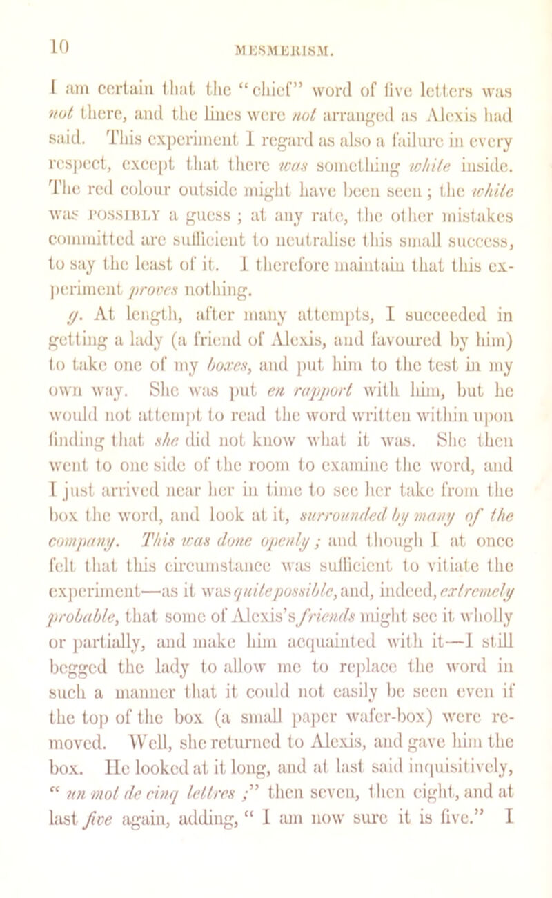 I am certain iliat ilic “cliief” word of five letters was not there, and the lines wore not arraiiffcd as .Vlexis had said. Tliis exj)eriinent 1 regard <is also a hiilna! in every nispect, (!xcept that tliere icas something white inside. Tlic red eolour outside iniglit have l)cen seen; the white Wiis POSsiiiLY a guess ; at any rate, the other mistakes committed are sidlieient to neutralise this small suecess, to say the least of it. 1 therefore maintain that this ex- periment proven nothing. (f. At length, after many attempts, I sueceeded in getting a lady (a friend of Alexis, and favoured l)y him) to take one of my boxen, and put him to the test hi my own way. Slic wius ])ut en rapport with him, hut he would not attempt to read tlie word written ivithin upon lindingthat did not know what it was. She then went to one side of the room to examine the word, and I just arrived near lier in time to see licr take from tlie hox tlic word, and look at it, nnrroandeil by mani/ of the company. Thin lean done openly ; and thougli 1 at once felt that tills cireumstance w:is sullicient to vitiate the cxiieriment—as it \si\^(iuiteponniblc,‘A\vS., iwAoul,extremely probable, that some of Alexis’s/nVwfA' might see it wholly or ])arthdly, and make him acquainted with it—J still begged the lady to allow me to replace the word in snch a manner that it could not eiujily he seen even if the top of the box (a small paper wafer-box) were re- moved. Well, she rctiu-ncd to Alexis, and gave him the box. lie looked at it long, and at last said inquisitively, “ nn mol de einq lellres then seven, then eight, and at hist fwe iigain, adding, “ 1 am now sure it is five.” I